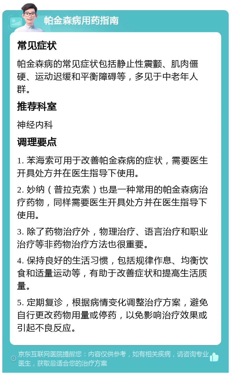 帕金森病用药指南 常见症状 帕金森病的常见症状包括静止性震颤、肌肉僵硬、运动迟缓和平衡障碍等，多见于中老年人群。 推荐科室 神经内科 调理要点 1. 苯海索可用于改善帕金森病的症状，需要医生开具处方并在医生指导下使用。 2. 妙纳（普拉克索）也是一种常用的帕金森病治疗药物，同样需要医生开具处方并在医生指导下使用。 3. 除了药物治疗外，物理治疗、语言治疗和职业治疗等非药物治疗方法也很重要。 4. 保持良好的生活习惯，包括规律作息、均衡饮食和适量运动等，有助于改善症状和提高生活质量。 5. 定期复诊，根据病情变化调整治疗方案，避免自行更改药物用量或停药，以免影响治疗效果或引起不良反应。