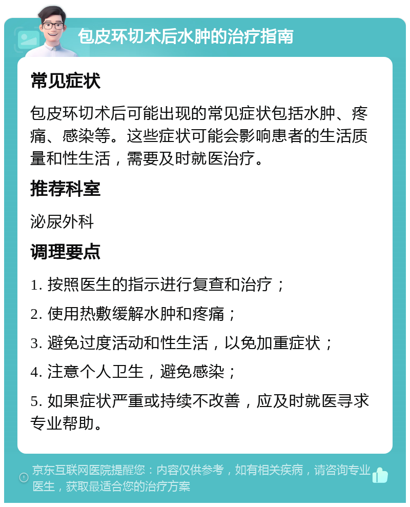 包皮环切术后水肿的治疗指南 常见症状 包皮环切术后可能出现的常见症状包括水肿、疼痛、感染等。这些症状可能会影响患者的生活质量和性生活，需要及时就医治疗。 推荐科室 泌尿外科 调理要点 1. 按照医生的指示进行复查和治疗； 2. 使用热敷缓解水肿和疼痛； 3. 避免过度活动和性生活，以免加重症状； 4. 注意个人卫生，避免感染； 5. 如果症状严重或持续不改善，应及时就医寻求专业帮助。