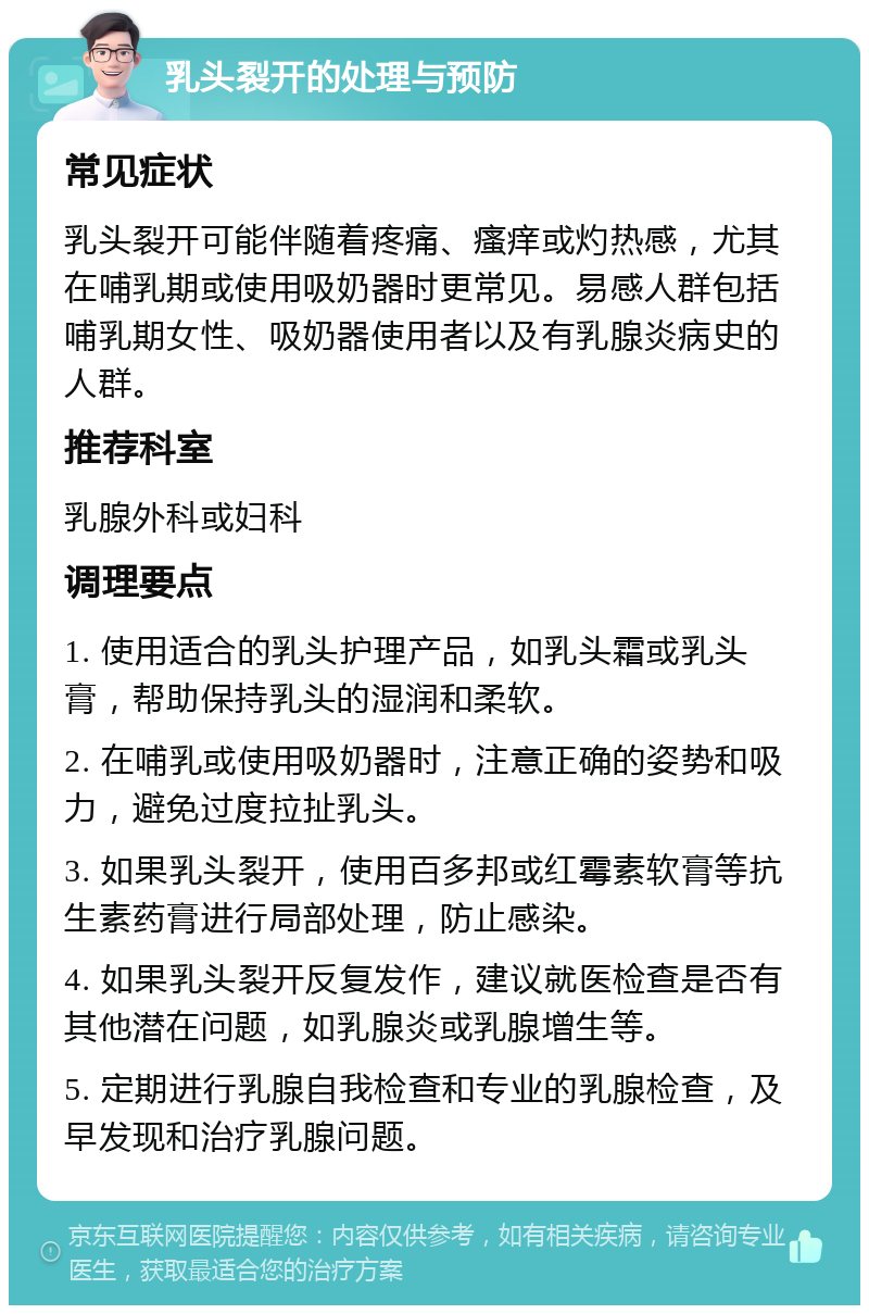 乳头裂开的处理与预防 常见症状 乳头裂开可能伴随着疼痛、瘙痒或灼热感，尤其在哺乳期或使用吸奶器时更常见。易感人群包括哺乳期女性、吸奶器使用者以及有乳腺炎病史的人群。 推荐科室 乳腺外科或妇科 调理要点 1. 使用适合的乳头护理产品，如乳头霜或乳头膏，帮助保持乳头的湿润和柔软。 2. 在哺乳或使用吸奶器时，注意正确的姿势和吸力，避免过度拉扯乳头。 3. 如果乳头裂开，使用百多邦或红霉素软膏等抗生素药膏进行局部处理，防止感染。 4. 如果乳头裂开反复发作，建议就医检查是否有其他潜在问题，如乳腺炎或乳腺增生等。 5. 定期进行乳腺自我检查和专业的乳腺检查，及早发现和治疗乳腺问题。