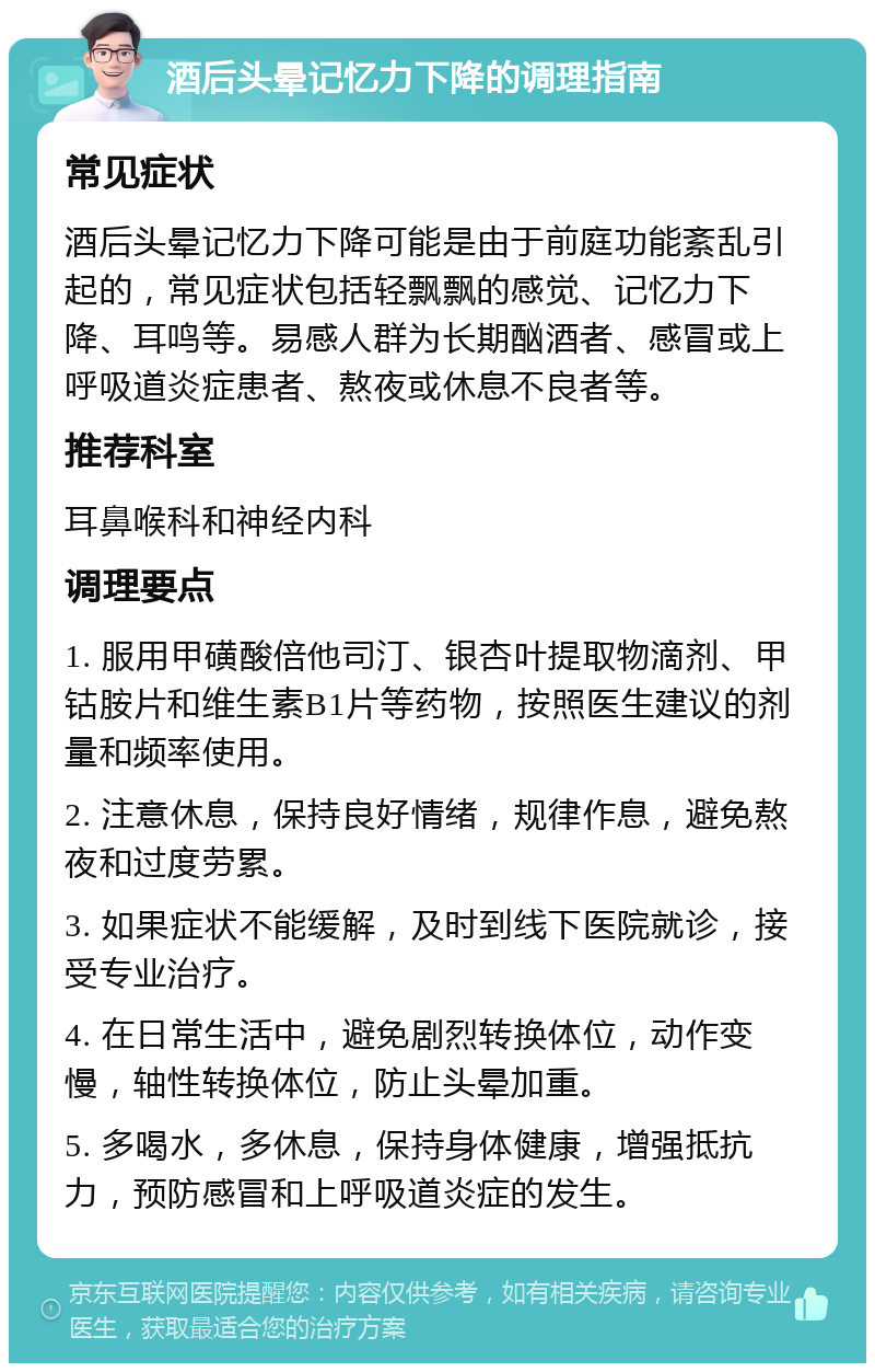 酒后头晕记忆力下降的调理指南 常见症状 酒后头晕记忆力下降可能是由于前庭功能紊乱引起的，常见症状包括轻飘飘的感觉、记忆力下降、耳鸣等。易感人群为长期酗酒者、感冒或上呼吸道炎症患者、熬夜或休息不良者等。 推荐科室 耳鼻喉科和神经内科 调理要点 1. 服用甲磺酸倍他司汀、银杏叶提取物滴剂、甲钴胺片和维生素B1片等药物，按照医生建议的剂量和频率使用。 2. 注意休息，保持良好情绪，规律作息，避免熬夜和过度劳累。 3. 如果症状不能缓解，及时到线下医院就诊，接受专业治疗。 4. 在日常生活中，避免剧烈转换体位，动作变慢，轴性转换体位，防止头晕加重。 5. 多喝水，多休息，保持身体健康，增强抵抗力，预防感冒和上呼吸道炎症的发生。