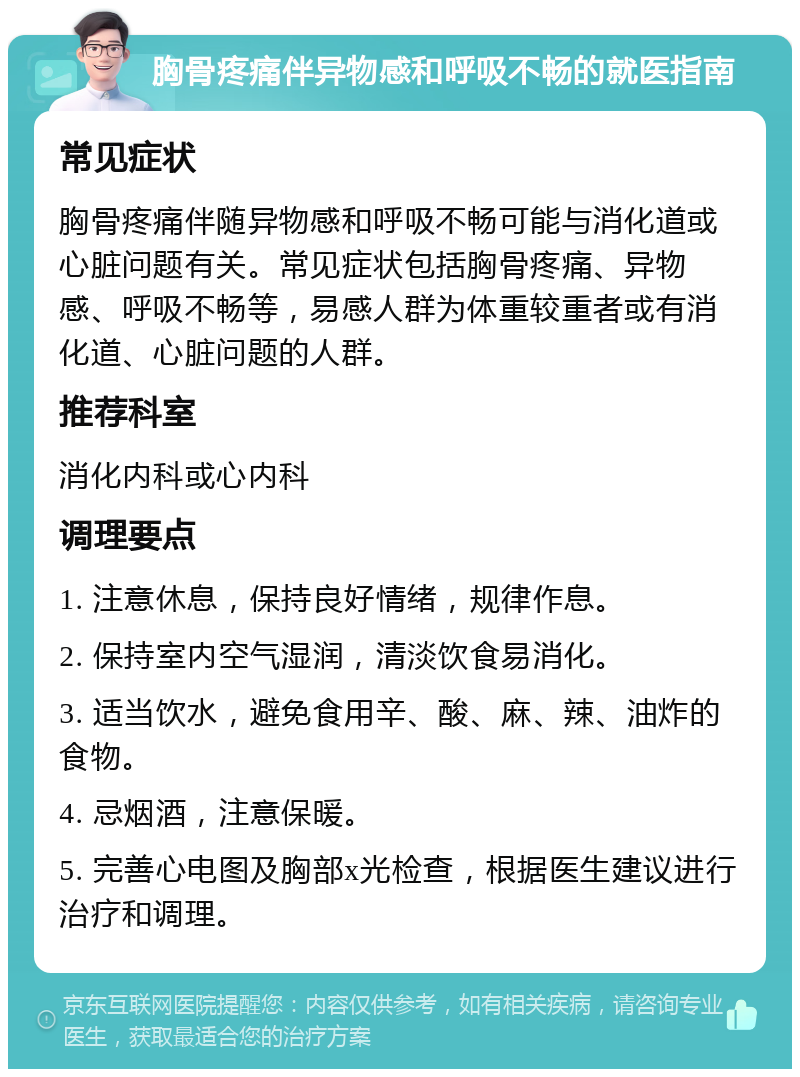 胸骨疼痛伴异物感和呼吸不畅的就医指南 常见症状 胸骨疼痛伴随异物感和呼吸不畅可能与消化道或心脏问题有关。常见症状包括胸骨疼痛、异物感、呼吸不畅等，易感人群为体重较重者或有消化道、心脏问题的人群。 推荐科室 消化内科或心内科 调理要点 1. 注意休息，保持良好情绪，规律作息。 2. 保持室内空气湿润，清淡饮食易消化。 3. 适当饮水，避免食用辛、酸、麻、辣、油炸的食物。 4. 忌烟酒，注意保暖。 5. 完善心电图及胸部x光检查，根据医生建议进行治疗和调理。