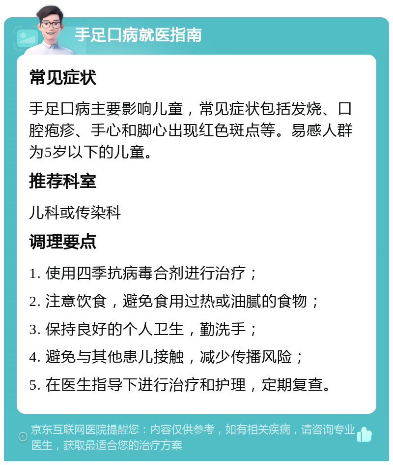 手足口病就医指南 常见症状 手足口病主要影响儿童，常见症状包括发烧、口腔疱疹、手心和脚心出现红色斑点等。易感人群为5岁以下的儿童。 推荐科室 儿科或传染科 调理要点 1. 使用四季抗病毒合剂进行治疗； 2. 注意饮食，避免食用过热或油腻的食物； 3. 保持良好的个人卫生，勤洗手； 4. 避免与其他患儿接触，减少传播风险； 5. 在医生指导下进行治疗和护理，定期复查。