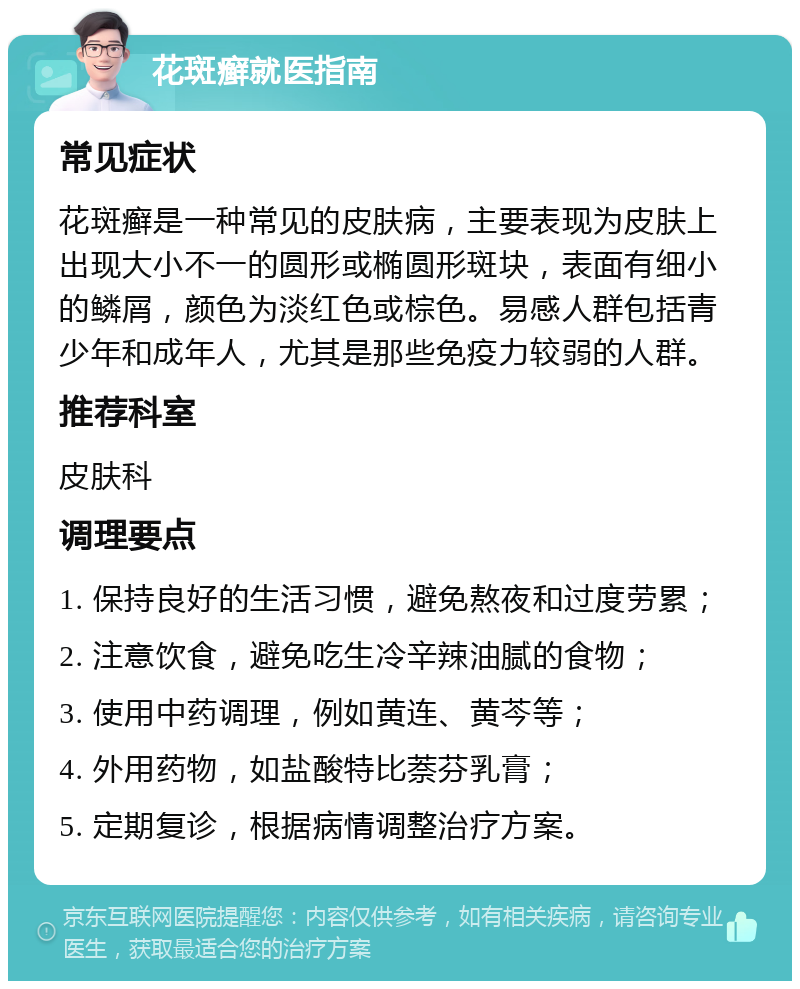 花斑癣就医指南 常见症状 花斑癣是一种常见的皮肤病，主要表现为皮肤上出现大小不一的圆形或椭圆形斑块，表面有细小的鳞屑，颜色为淡红色或棕色。易感人群包括青少年和成年人，尤其是那些免疫力较弱的人群。 推荐科室 皮肤科 调理要点 1. 保持良好的生活习惯，避免熬夜和过度劳累； 2. 注意饮食，避免吃生冷辛辣油腻的食物； 3. 使用中药调理，例如黄连、黄芩等； 4. 外用药物，如盐酸特比萘芬乳膏； 5. 定期复诊，根据病情调整治疗方案。