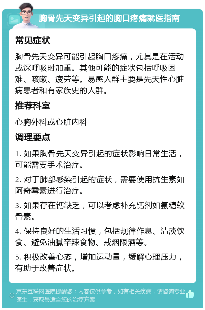 胸骨先天变异引起的胸口疼痛就医指南 常见症状 胸骨先天变异可能引起胸口疼痛，尤其是在活动或深呼吸时加重。其他可能的症状包括呼吸困难、咳嗽、疲劳等。易感人群主要是先天性心脏病患者和有家族史的人群。 推荐科室 心胸外科或心脏内科 调理要点 1. 如果胸骨先天变异引起的症状影响日常生活，可能需要手术治疗。 2. 对于肺部感染引起的症状，需要使用抗生素如阿奇霉素进行治疗。 3. 如果存在钙缺乏，可以考虑补充钙剂如氨糖软骨素。 4. 保持良好的生活习惯，包括规律作息、清淡饮食、避免油腻辛辣食物、戒烟限酒等。 5. 积极改善心态，增加运动量，缓解心理压力，有助于改善症状。