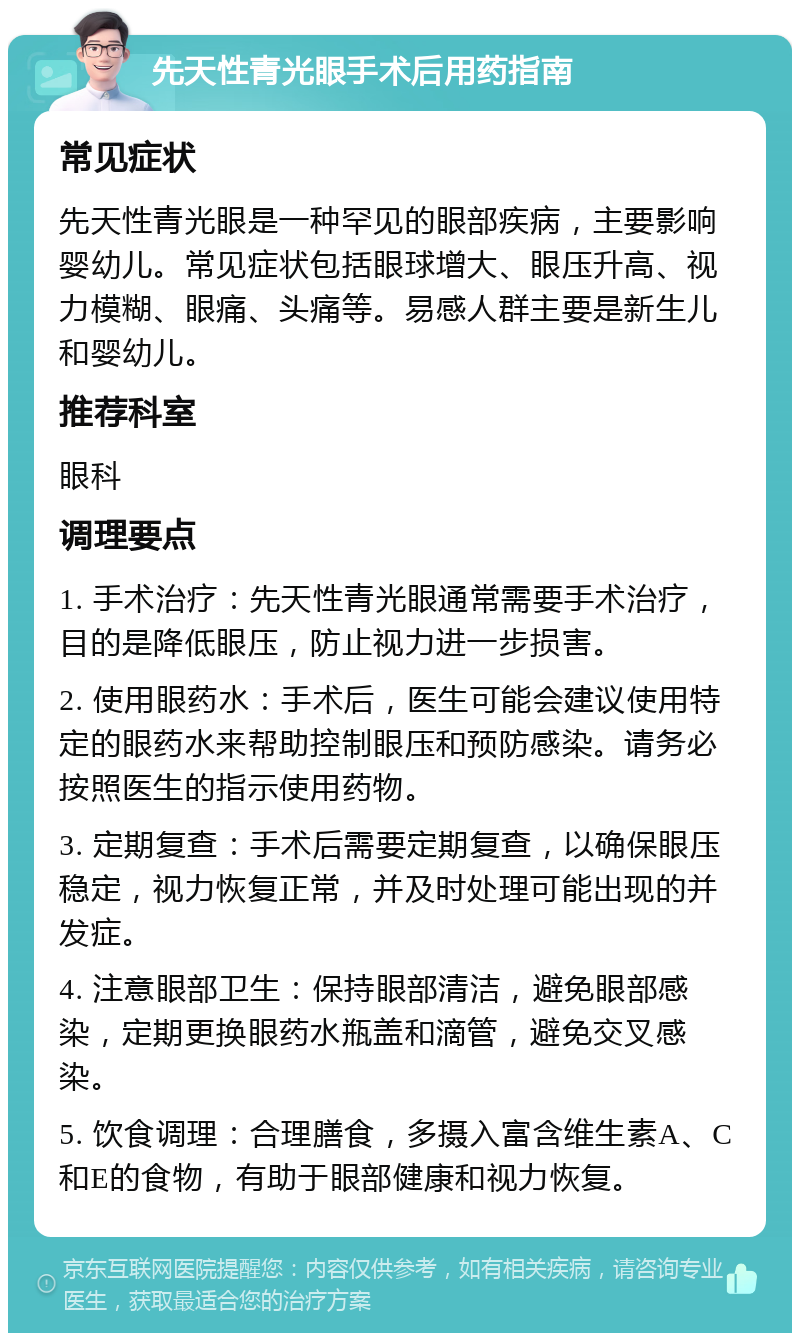 先天性青光眼手术后用药指南 常见症状 先天性青光眼是一种罕见的眼部疾病，主要影响婴幼儿。常见症状包括眼球增大、眼压升高、视力模糊、眼痛、头痛等。易感人群主要是新生儿和婴幼儿。 推荐科室 眼科 调理要点 1. 手术治疗：先天性青光眼通常需要手术治疗，目的是降低眼压，防止视力进一步损害。 2. 使用眼药水：手术后，医生可能会建议使用特定的眼药水来帮助控制眼压和预防感染。请务必按照医生的指示使用药物。 3. 定期复查：手术后需要定期复查，以确保眼压稳定，视力恢复正常，并及时处理可能出现的并发症。 4. 注意眼部卫生：保持眼部清洁，避免眼部感染，定期更换眼药水瓶盖和滴管，避免交叉感染。 5. 饮食调理：合理膳食，多摄入富含维生素A、C和E的食物，有助于眼部健康和视力恢复。