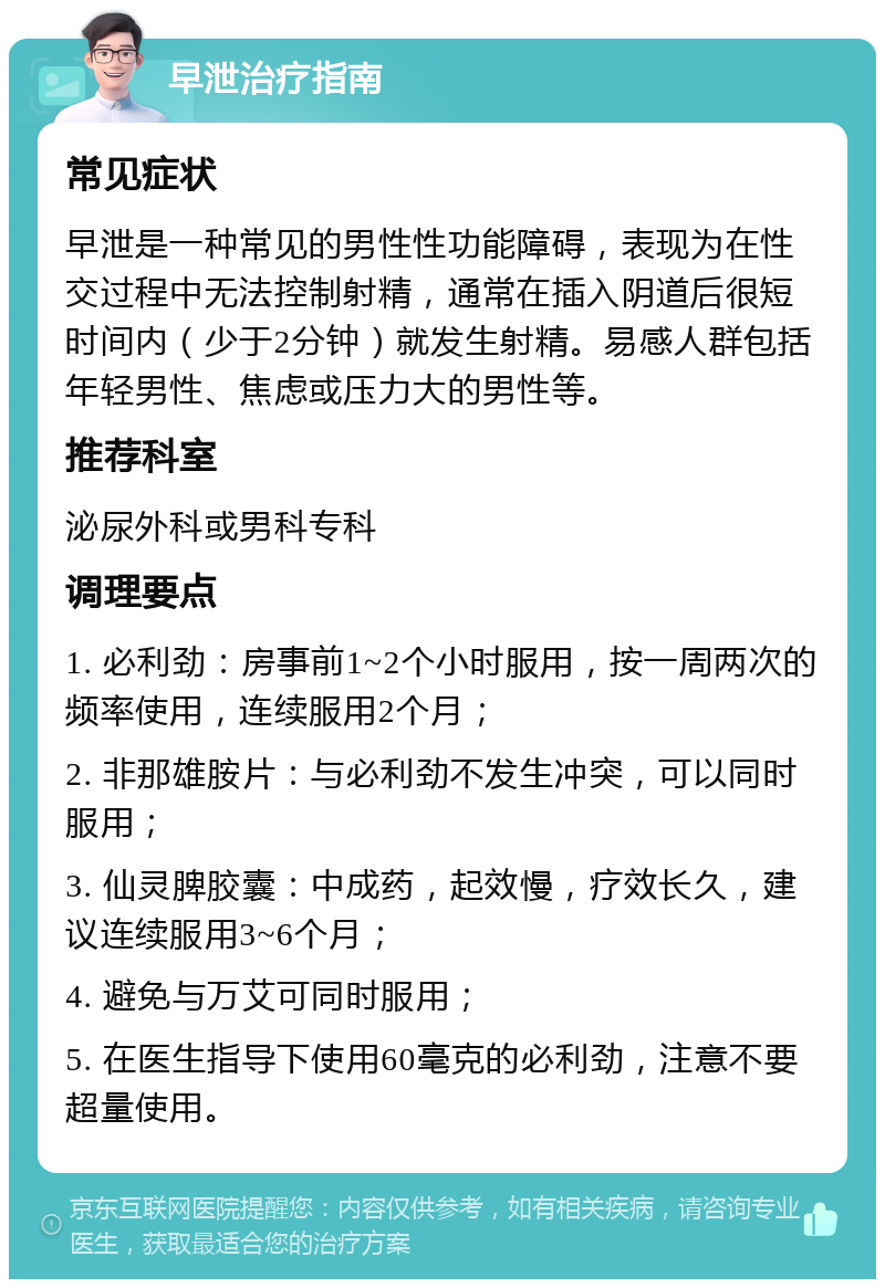 早泄治疗指南 常见症状 早泄是一种常见的男性性功能障碍，表现为在性交过程中无法控制射精，通常在插入阴道后很短时间内（少于2分钟）就发生射精。易感人群包括年轻男性、焦虑或压力大的男性等。 推荐科室 泌尿外科或男科专科 调理要点 1. 必利劲：房事前1~2个小时服用，按一周两次的频率使用，连续服用2个月； 2. 非那雄胺片：与必利劲不发生冲突，可以同时服用； 3. 仙灵脾胶囊：中成药，起效慢，疗效长久，建议连续服用3~6个月； 4. 避免与万艾可同时服用； 5. 在医生指导下使用60毫克的必利劲，注意不要超量使用。