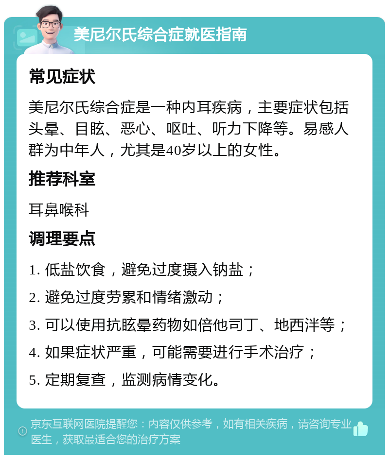 美尼尔氏综合症就医指南 常见症状 美尼尔氏综合症是一种内耳疾病，主要症状包括头晕、目眩、恶心、呕吐、听力下降等。易感人群为中年人，尤其是40岁以上的女性。 推荐科室 耳鼻喉科 调理要点 1. 低盐饮食，避免过度摄入钠盐； 2. 避免过度劳累和情绪激动； 3. 可以使用抗眩晕药物如倍他司丁、地西泮等； 4. 如果症状严重，可能需要进行手术治疗； 5. 定期复查，监测病情变化。