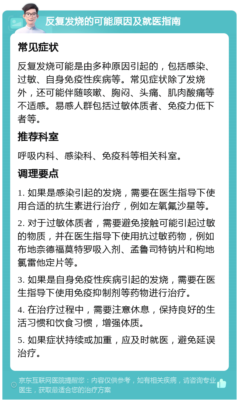 反复发烧的可能原因及就医指南 常见症状 反复发烧可能是由多种原因引起的，包括感染、过敏、自身免疫性疾病等。常见症状除了发烧外，还可能伴随咳嗽、胸闷、头痛、肌肉酸痛等不适感。易感人群包括过敏体质者、免疫力低下者等。 推荐科室 呼吸内科、感染科、免疫科等相关科室。 调理要点 1. 如果是感染引起的发烧，需要在医生指导下使用合适的抗生素进行治疗，例如左氧氟沙星等。 2. 对于过敏体质者，需要避免接触可能引起过敏的物质，并在医生指导下使用抗过敏药物，例如布地奈德福莫特罗吸入剂、孟鲁司特钠片和枸地氯雷他定片等。 3. 如果是自身免疫性疾病引起的发烧，需要在医生指导下使用免疫抑制剂等药物进行治疗。 4. 在治疗过程中，需要注意休息，保持良好的生活习惯和饮食习惯，增强体质。 5. 如果症状持续或加重，应及时就医，避免延误治疗。