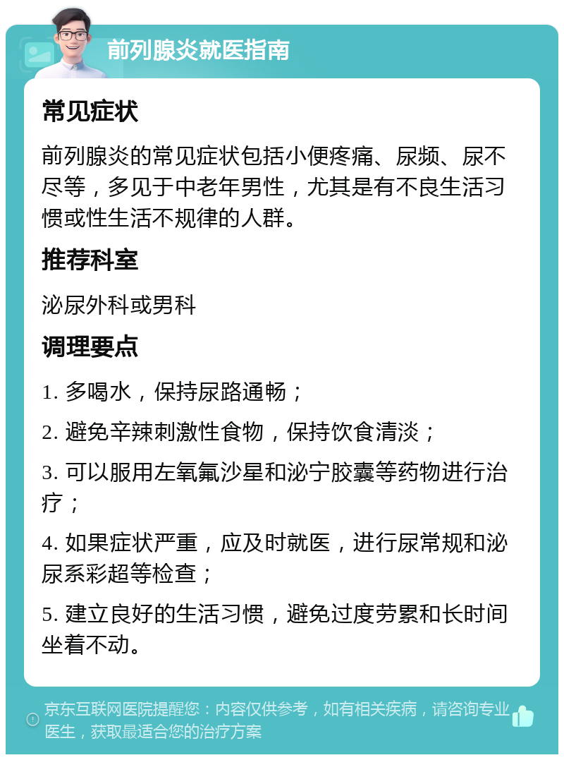 前列腺炎就医指南 常见症状 前列腺炎的常见症状包括小便疼痛、尿频、尿不尽等，多见于中老年男性，尤其是有不良生活习惯或性生活不规律的人群。 推荐科室 泌尿外科或男科 调理要点 1. 多喝水，保持尿路通畅； 2. 避免辛辣刺激性食物，保持饮食清淡； 3. 可以服用左氧氟沙星和泌宁胶囊等药物进行治疗； 4. 如果症状严重，应及时就医，进行尿常规和泌尿系彩超等检查； 5. 建立良好的生活习惯，避免过度劳累和长时间坐着不动。