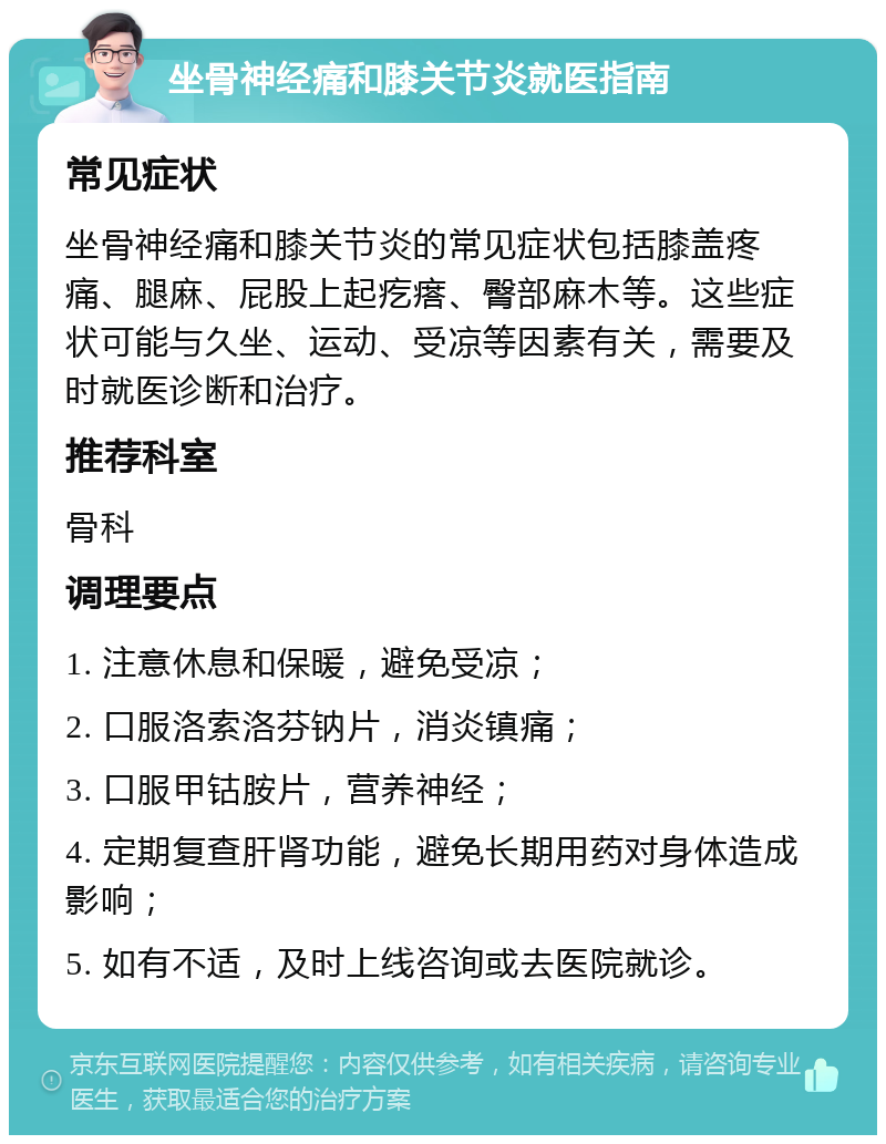 坐骨神经痛和膝关节炎就医指南 常见症状 坐骨神经痛和膝关节炎的常见症状包括膝盖疼痛、腿麻、屁股上起疙瘩、臀部麻木等。这些症状可能与久坐、运动、受凉等因素有关，需要及时就医诊断和治疗。 推荐科室 骨科 调理要点 1. 注意休息和保暖，避免受凉； 2. 口服洛索洛芬钠片，消炎镇痛； 3. 口服甲钴胺片，营养神经； 4. 定期复查肝肾功能，避免长期用药对身体造成影响； 5. 如有不适，及时上线咨询或去医院就诊。