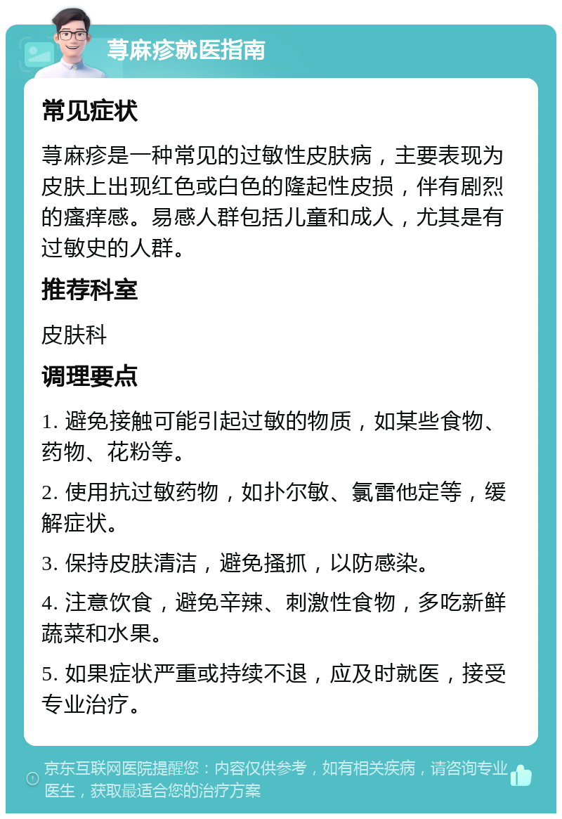 荨麻疹就医指南 常见症状 荨麻疹是一种常见的过敏性皮肤病，主要表现为皮肤上出现红色或白色的隆起性皮损，伴有剧烈的瘙痒感。易感人群包括儿童和成人，尤其是有过敏史的人群。 推荐科室 皮肤科 调理要点 1. 避免接触可能引起过敏的物质，如某些食物、药物、花粉等。 2. 使用抗过敏药物，如扑尔敏、氯雷他定等，缓解症状。 3. 保持皮肤清洁，避免搔抓，以防感染。 4. 注意饮食，避免辛辣、刺激性食物，多吃新鲜蔬菜和水果。 5. 如果症状严重或持续不退，应及时就医，接受专业治疗。