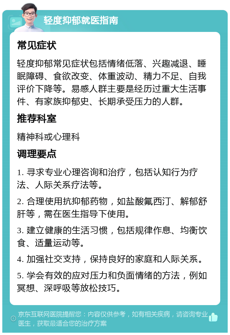 轻度抑郁就医指南 常见症状 轻度抑郁常见症状包括情绪低落、兴趣减退、睡眠障碍、食欲改变、体重波动、精力不足、自我评价下降等。易感人群主要是经历过重大生活事件、有家族抑郁史、长期承受压力的人群。 推荐科室 精神科或心理科 调理要点 1. 寻求专业心理咨询和治疗，包括认知行为疗法、人际关系疗法等。 2. 合理使用抗抑郁药物，如盐酸氟西汀、解郁舒肝等，需在医生指导下使用。 3. 建立健康的生活习惯，包括规律作息、均衡饮食、适量运动等。 4. 加强社交支持，保持良好的家庭和人际关系。 5. 学会有效的应对压力和负面情绪的方法，例如冥想、深呼吸等放松技巧。