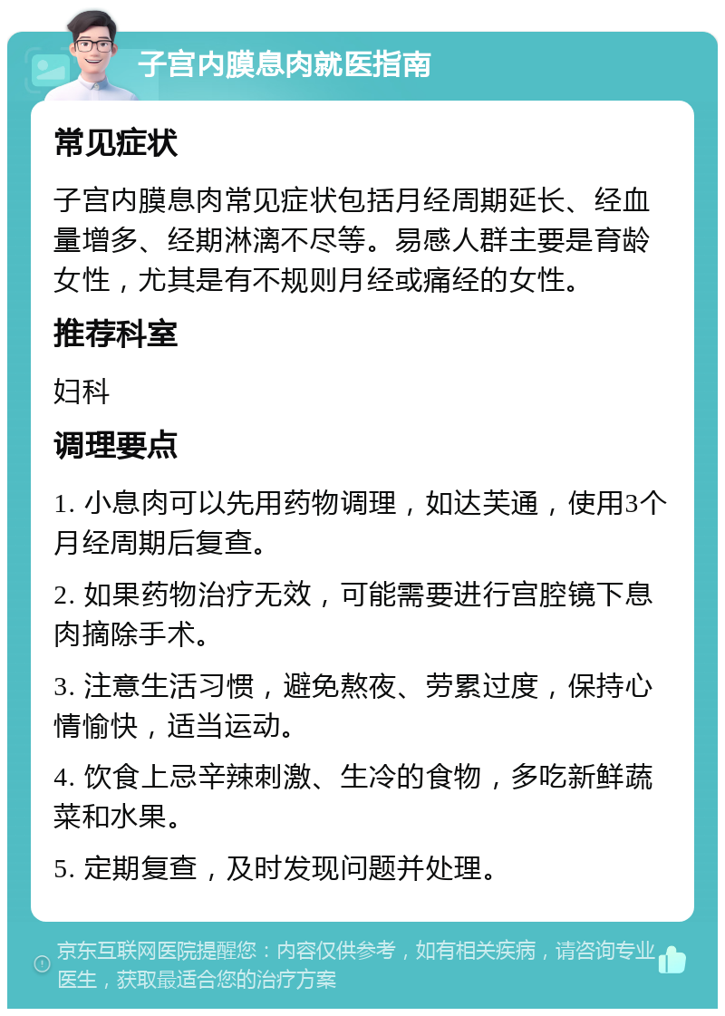 子宫内膜息肉就医指南 常见症状 子宫内膜息肉常见症状包括月经周期延长、经血量增多、经期淋漓不尽等。易感人群主要是育龄女性，尤其是有不规则月经或痛经的女性。 推荐科室 妇科 调理要点 1. 小息肉可以先用药物调理，如达芙通，使用3个月经周期后复查。 2. 如果药物治疗无效，可能需要进行宫腔镜下息肉摘除手术。 3. 注意生活习惯，避免熬夜、劳累过度，保持心情愉快，适当运动。 4. 饮食上忌辛辣刺激、生冷的食物，多吃新鲜蔬菜和水果。 5. 定期复查，及时发现问题并处理。