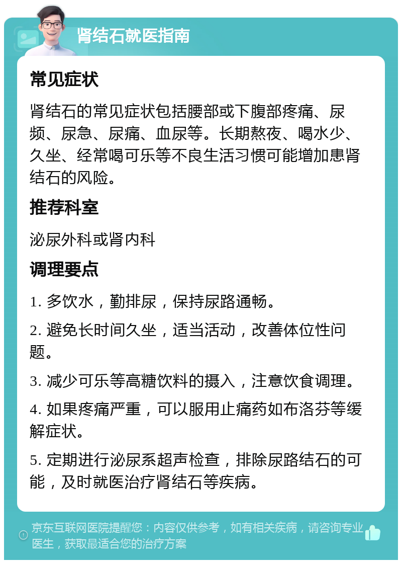 肾结石就医指南 常见症状 肾结石的常见症状包括腰部或下腹部疼痛、尿频、尿急、尿痛、血尿等。长期熬夜、喝水少、久坐、经常喝可乐等不良生活习惯可能增加患肾结石的风险。 推荐科室 泌尿外科或肾内科 调理要点 1. 多饮水，勤排尿，保持尿路通畅。 2. 避免长时间久坐，适当活动，改善体位性问题。 3. 减少可乐等高糖饮料的摄入，注意饮食调理。 4. 如果疼痛严重，可以服用止痛药如布洛芬等缓解症状。 5. 定期进行泌尿系超声检查，排除尿路结石的可能，及时就医治疗肾结石等疾病。