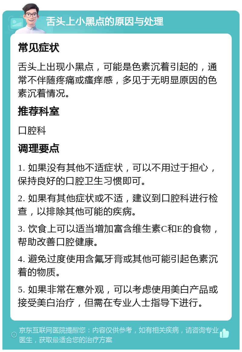 舌头上小黑点的原因与处理 常见症状 舌头上出现小黑点，可能是色素沉着引起的，通常不伴随疼痛或瘙痒感，多见于无明显原因的色素沉着情况。 推荐科室 口腔科 调理要点 1. 如果没有其他不适症状，可以不用过于担心，保持良好的口腔卫生习惯即可。 2. 如果有其他症状或不适，建议到口腔科进行检查，以排除其他可能的疾病。 3. 饮食上可以适当增加富含维生素C和E的食物，帮助改善口腔健康。 4. 避免过度使用含氟牙膏或其他可能引起色素沉着的物质。 5. 如果非常在意外观，可以考虑使用美白产品或接受美白治疗，但需在专业人士指导下进行。