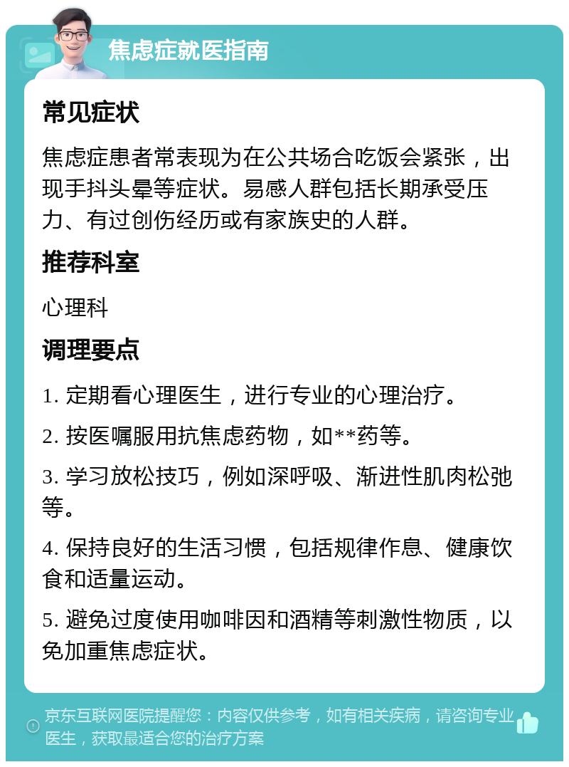 焦虑症就医指南 常见症状 焦虑症患者常表现为在公共场合吃饭会紧张，出现手抖头晕等症状。易感人群包括长期承受压力、有过创伤经历或有家族史的人群。 推荐科室 心理科 调理要点 1. 定期看心理医生，进行专业的心理治疗。 2. 按医嘱服用抗焦虑药物，如**药等。 3. 学习放松技巧，例如深呼吸、渐进性肌肉松弛等。 4. 保持良好的生活习惯，包括规律作息、健康饮食和适量运动。 5. 避免过度使用咖啡因和酒精等刺激性物质，以免加重焦虑症状。