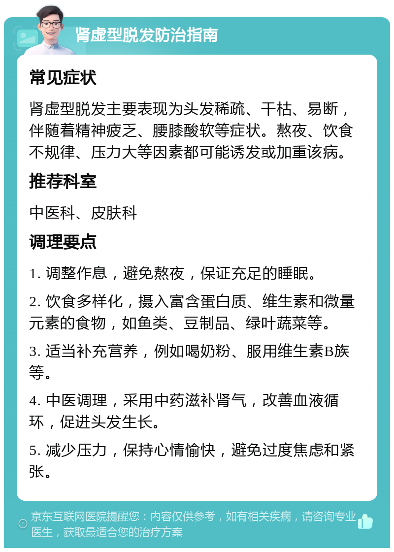 肾虚型脱发防治指南 常见症状 肾虚型脱发主要表现为头发稀疏、干枯、易断，伴随着精神疲乏、腰膝酸软等症状。熬夜、饮食不规律、压力大等因素都可能诱发或加重该病。 推荐科室 中医科、皮肤科 调理要点 1. 调整作息，避免熬夜，保证充足的睡眠。 2. 饮食多样化，摄入富含蛋白质、维生素和微量元素的食物，如鱼类、豆制品、绿叶蔬菜等。 3. 适当补充营养，例如喝奶粉、服用维生素B族等。 4. 中医调理，采用中药滋补肾气，改善血液循环，促进头发生长。 5. 减少压力，保持心情愉快，避免过度焦虑和紧张。