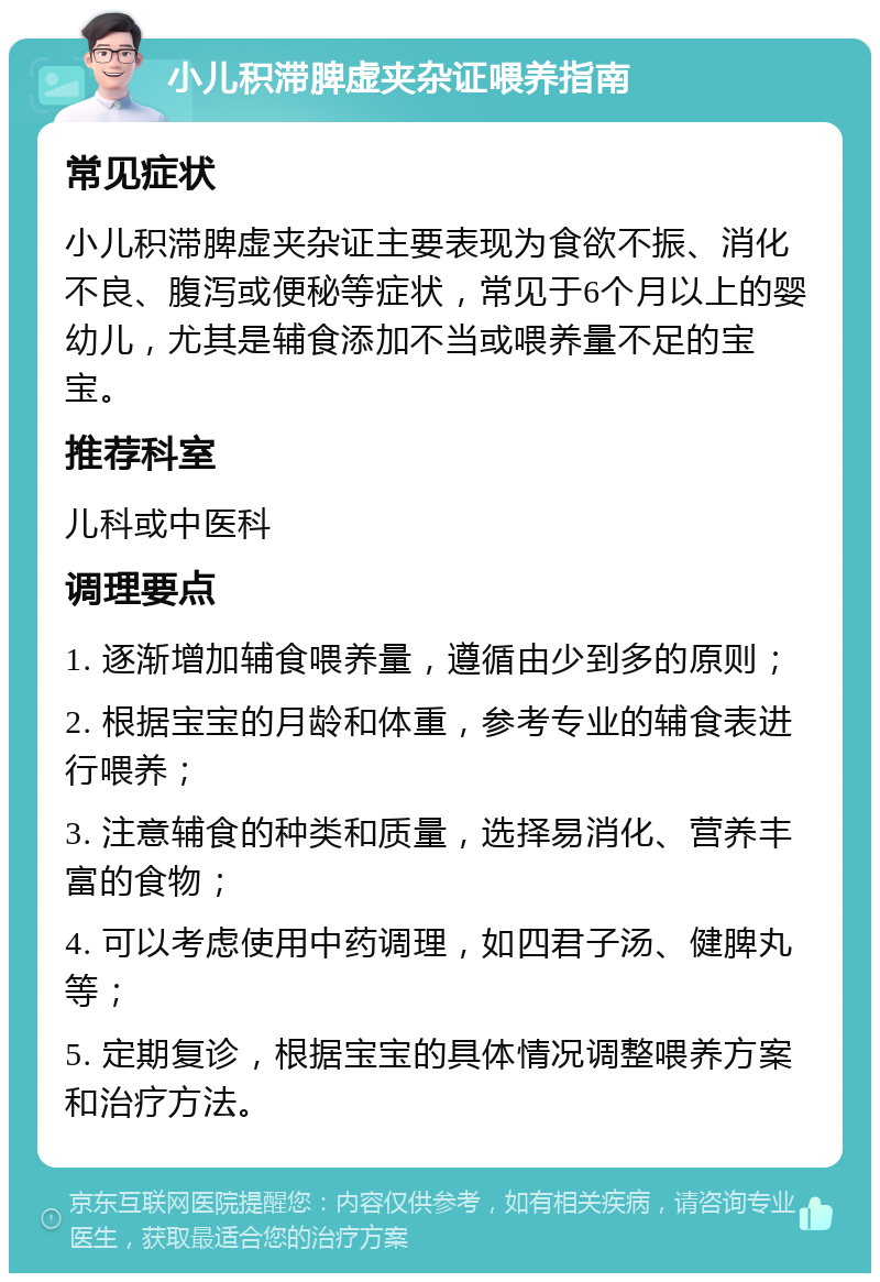 小儿积滞脾虚夹杂证喂养指南 常见症状 小儿积滞脾虚夹杂证主要表现为食欲不振、消化不良、腹泻或便秘等症状，常见于6个月以上的婴幼儿，尤其是辅食添加不当或喂养量不足的宝宝。 推荐科室 儿科或中医科 调理要点 1. 逐渐增加辅食喂养量，遵循由少到多的原则； 2. 根据宝宝的月龄和体重，参考专业的辅食表进行喂养； 3. 注意辅食的种类和质量，选择易消化、营养丰富的食物； 4. 可以考虑使用中药调理，如四君子汤、健脾丸等； 5. 定期复诊，根据宝宝的具体情况调整喂养方案和治疗方法。