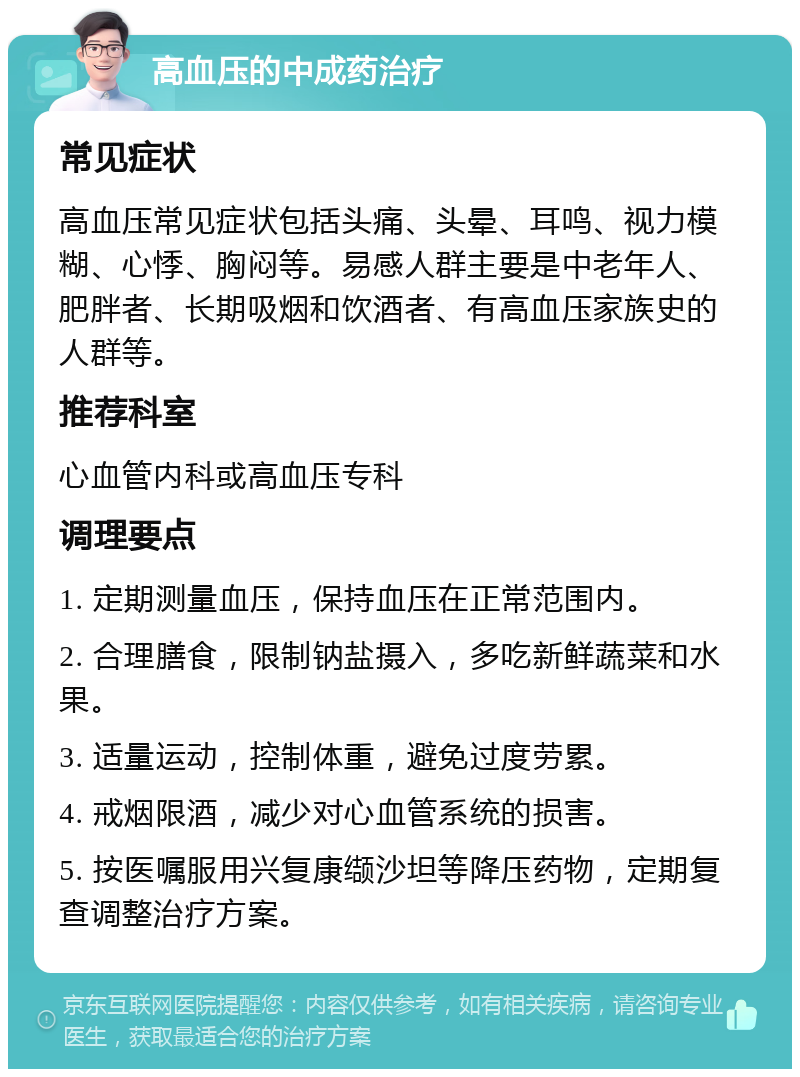 高血压的中成药治疗 常见症状 高血压常见症状包括头痛、头晕、耳鸣、视力模糊、心悸、胸闷等。易感人群主要是中老年人、肥胖者、长期吸烟和饮酒者、有高血压家族史的人群等。 推荐科室 心血管内科或高血压专科 调理要点 1. 定期测量血压，保持血压在正常范围内。 2. 合理膳食，限制钠盐摄入，多吃新鲜蔬菜和水果。 3. 适量运动，控制体重，避免过度劳累。 4. 戒烟限酒，减少对心血管系统的损害。 5. 按医嘱服用兴复康缬沙坦等降压药物，定期复查调整治疗方案。