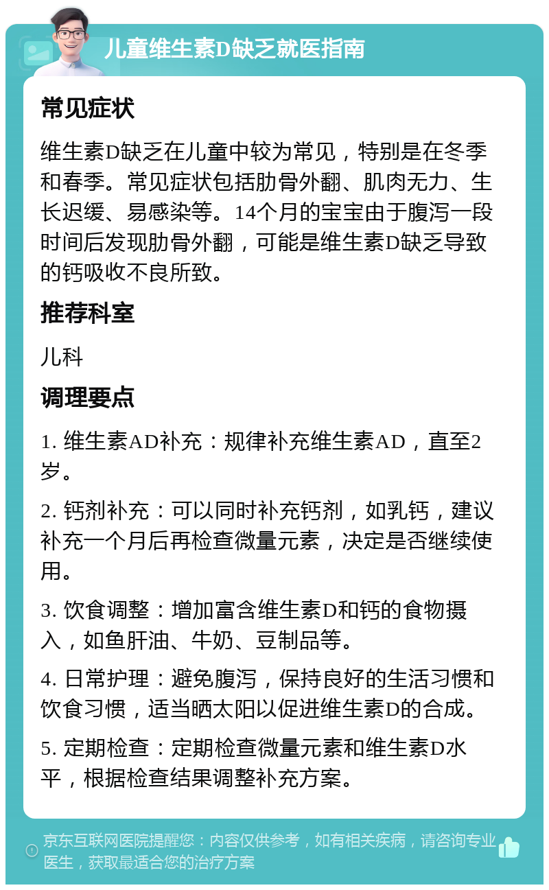 儿童维生素D缺乏就医指南 常见症状 维生素D缺乏在儿童中较为常见，特别是在冬季和春季。常见症状包括肋骨外翻、肌肉无力、生长迟缓、易感染等。14个月的宝宝由于腹泻一段时间后发现肋骨外翻，可能是维生素D缺乏导致的钙吸收不良所致。 推荐科室 儿科 调理要点 1. 维生素AD补充：规律补充维生素AD，直至2岁。 2. 钙剂补充：可以同时补充钙剂，如乳钙，建议补充一个月后再检查微量元素，决定是否继续使用。 3. 饮食调整：增加富含维生素D和钙的食物摄入，如鱼肝油、牛奶、豆制品等。 4. 日常护理：避免腹泻，保持良好的生活习惯和饮食习惯，适当晒太阳以促进维生素D的合成。 5. 定期检查：定期检查微量元素和维生素D水平，根据检查结果调整补充方案。