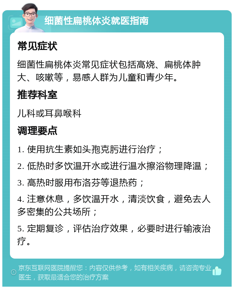 细菌性扁桃体炎就医指南 常见症状 细菌性扁桃体炎常见症状包括高烧、扁桃体肿大、咳嗽等，易感人群为儿童和青少年。 推荐科室 儿科或耳鼻喉科 调理要点 1. 使用抗生素如头孢克肟进行治疗； 2. 低热时多饮温开水或进行温水擦浴物理降温； 3. 高热时服用布洛芬等退热药； 4. 注意休息，多饮温开水，清淡饮食，避免去人多密集的公共场所； 5. 定期复诊，评估治疗效果，必要时进行输液治疗。