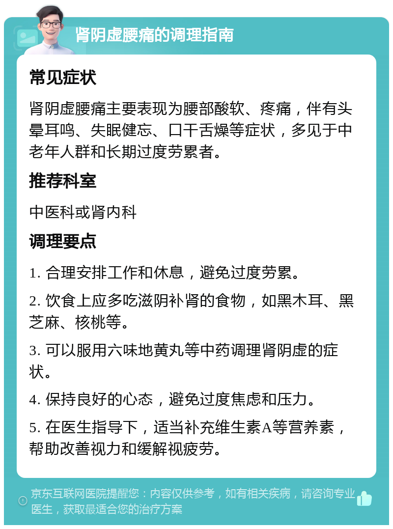 肾阴虚腰痛的调理指南 常见症状 肾阴虚腰痛主要表现为腰部酸软、疼痛，伴有头晕耳鸣、失眠健忘、口干舌燥等症状，多见于中老年人群和长期过度劳累者。 推荐科室 中医科或肾内科 调理要点 1. 合理安排工作和休息，避免过度劳累。 2. 饮食上应多吃滋阴补肾的食物，如黑木耳、黑芝麻、核桃等。 3. 可以服用六味地黄丸等中药调理肾阴虚的症状。 4. 保持良好的心态，避免过度焦虑和压力。 5. 在医生指导下，适当补充维生素A等营养素，帮助改善视力和缓解视疲劳。