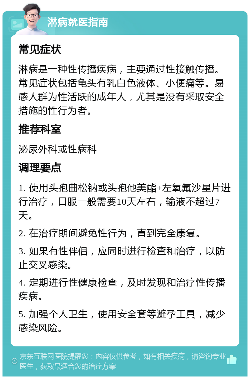 淋病就医指南 常见症状 淋病是一种性传播疾病，主要通过性接触传播。常见症状包括龟头有乳白色液体、小便痛等。易感人群为性活跃的成年人，尤其是没有采取安全措施的性行为者。 推荐科室 泌尿外科或性病科 调理要点 1. 使用头孢曲松钠或头孢他美酯+左氧氟沙星片进行治疗，口服一般需要10天左右，输液不超过7天。 2. 在治疗期间避免性行为，直到完全康复。 3. 如果有性伴侣，应同时进行检查和治疗，以防止交叉感染。 4. 定期进行性健康检查，及时发现和治疗性传播疾病。 5. 加强个人卫生，使用安全套等避孕工具，减少感染风险。