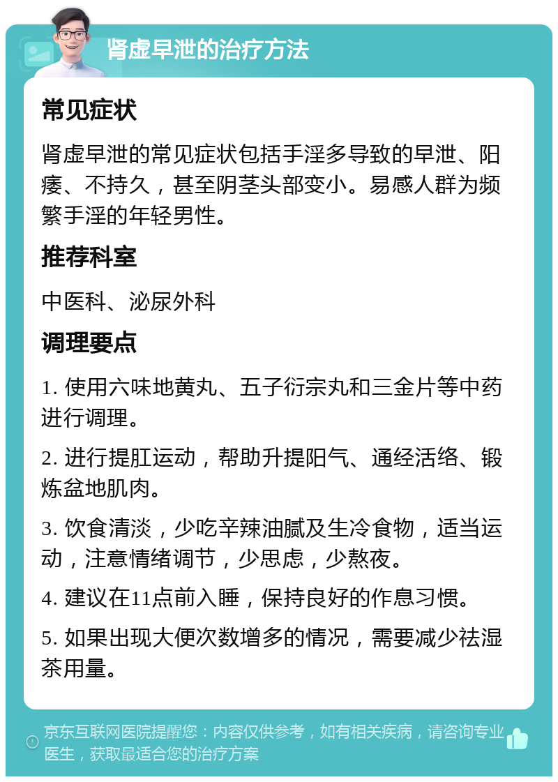 肾虚早泄的治疗方法 常见症状 肾虚早泄的常见症状包括手淫多导致的早泄、阳痿、不持久，甚至阴茎头部变小。易感人群为频繁手淫的年轻男性。 推荐科室 中医科、泌尿外科 调理要点 1. 使用六味地黄丸、五子衍宗丸和三金片等中药进行调理。 2. 进行提肛运动，帮助升提阳气、通经活络、锻炼盆地肌肉。 3. 饮食清淡，少吃辛辣油腻及生冷食物，适当运动，注意情绪调节，少思虑，少熬夜。 4. 建议在11点前入睡，保持良好的作息习惯。 5. 如果出现大便次数增多的情况，需要减少祛湿茶用量。