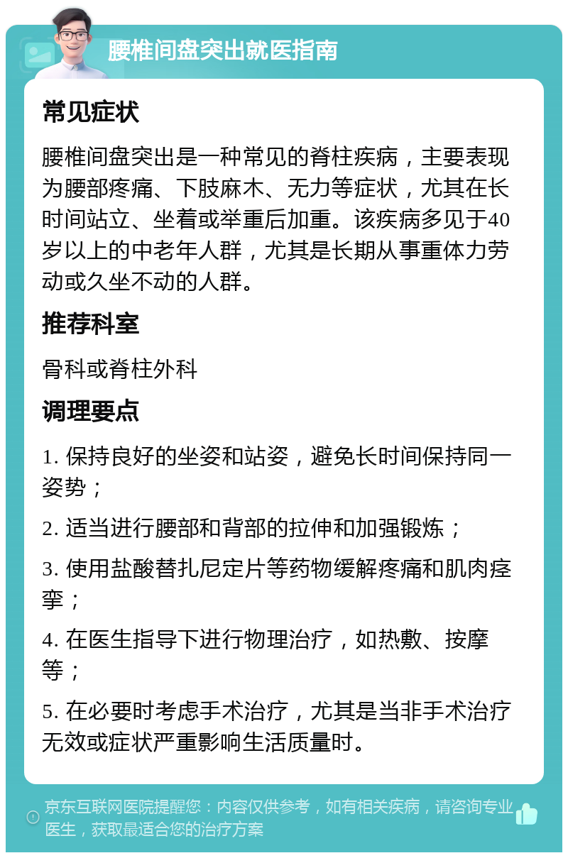 腰椎间盘突出就医指南 常见症状 腰椎间盘突出是一种常见的脊柱疾病，主要表现为腰部疼痛、下肢麻木、无力等症状，尤其在长时间站立、坐着或举重后加重。该疾病多见于40岁以上的中老年人群，尤其是长期从事重体力劳动或久坐不动的人群。 推荐科室 骨科或脊柱外科 调理要点 1. 保持良好的坐姿和站姿，避免长时间保持同一姿势； 2. 适当进行腰部和背部的拉伸和加强锻炼； 3. 使用盐酸替扎尼定片等药物缓解疼痛和肌肉痉挛； 4. 在医生指导下进行物理治疗，如热敷、按摩等； 5. 在必要时考虑手术治疗，尤其是当非手术治疗无效或症状严重影响生活质量时。