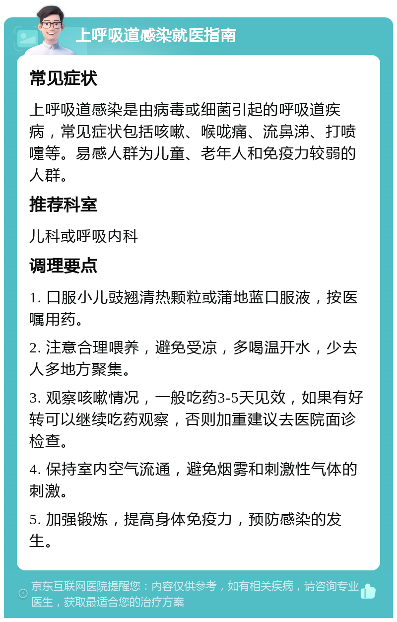 上呼吸道感染就医指南 常见症状 上呼吸道感染是由病毒或细菌引起的呼吸道疾病，常见症状包括咳嗽、喉咙痛、流鼻涕、打喷嚏等。易感人群为儿童、老年人和免疫力较弱的人群。 推荐科室 儿科或呼吸内科 调理要点 1. 口服小儿豉翘清热颗粒或蒲地蓝口服液，按医嘱用药。 2. 注意合理喂养，避免受凉，多喝温开水，少去人多地方聚集。 3. 观察咳嗽情况，一般吃药3-5天见效，如果有好转可以继续吃药观察，否则加重建议去医院面诊检查。 4. 保持室内空气流通，避免烟雾和刺激性气体的刺激。 5. 加强锻炼，提高身体免疫力，预防感染的发生。