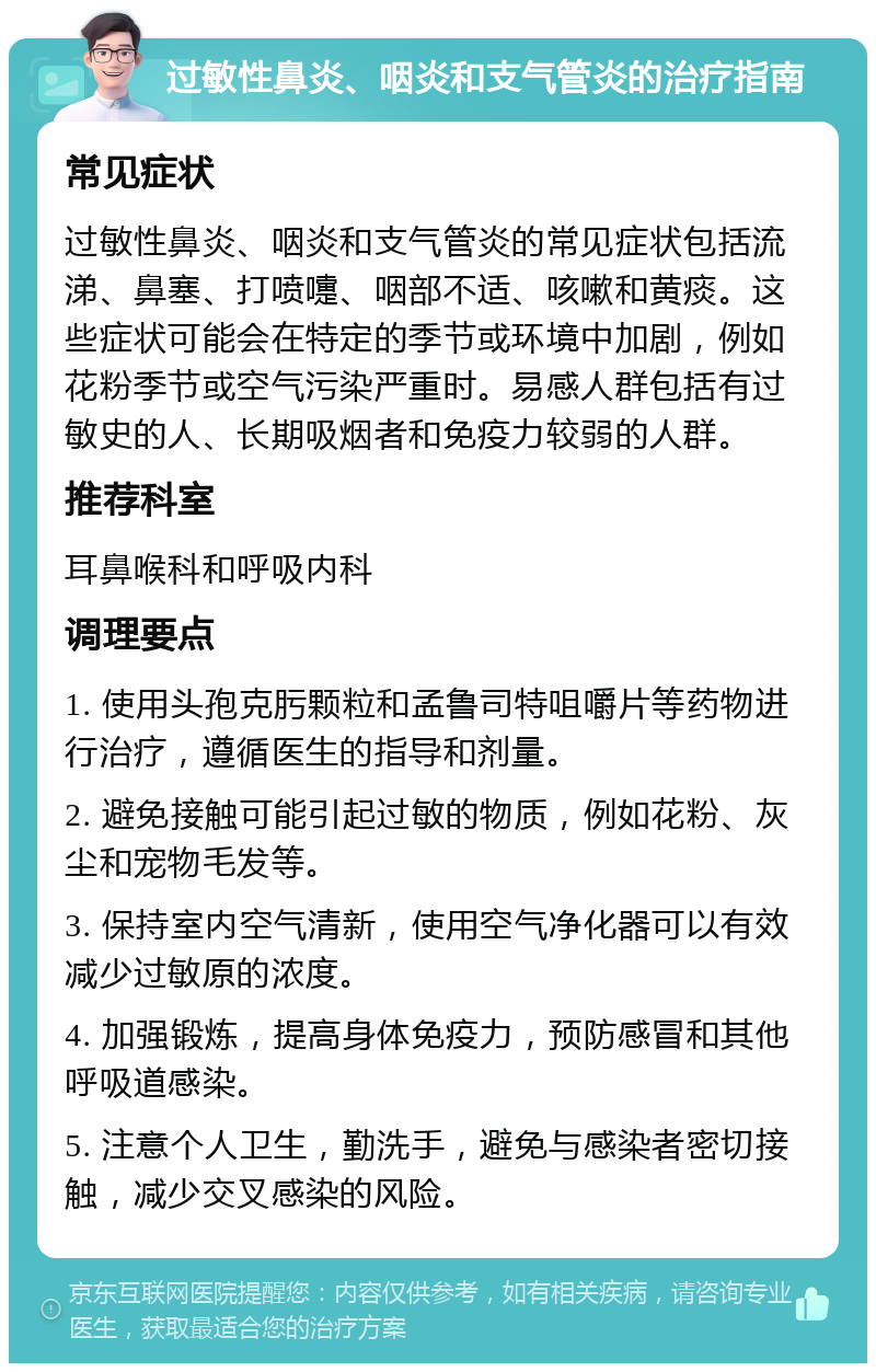 过敏性鼻炎、咽炎和支气管炎的治疗指南 常见症状 过敏性鼻炎、咽炎和支气管炎的常见症状包括流涕、鼻塞、打喷嚏、咽部不适、咳嗽和黄痰。这些症状可能会在特定的季节或环境中加剧，例如花粉季节或空气污染严重时。易感人群包括有过敏史的人、长期吸烟者和免疫力较弱的人群。 推荐科室 耳鼻喉科和呼吸内科 调理要点 1. 使用头孢克肟颗粒和孟鲁司特咀嚼片等药物进行治疗，遵循医生的指导和剂量。 2. 避免接触可能引起过敏的物质，例如花粉、灰尘和宠物毛发等。 3. 保持室内空气清新，使用空气净化器可以有效减少过敏原的浓度。 4. 加强锻炼，提高身体免疫力，预防感冒和其他呼吸道感染。 5. 注意个人卫生，勤洗手，避免与感染者密切接触，减少交叉感染的风险。