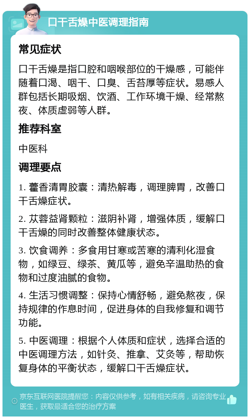 口干舌燥中医调理指南 常见症状 口干舌燥是指口腔和咽喉部位的干燥感，可能伴随着口渴、咽干、口臭、舌苔厚等症状。易感人群包括长期吸烟、饮酒、工作环境干燥、经常熬夜、体质虚弱等人群。 推荐科室 中医科 调理要点 1. 藿香清胃胶囊：清热解毒，调理脾胃，改善口干舌燥症状。 2. 苁蓉益肾颗粒：滋阴补肾，增强体质，缓解口干舌燥的同时改善整体健康状态。 3. 饮食调养：多食用甘寒或苦寒的清利化湿食物，如绿豆、绿茶、黄瓜等，避免辛温助热的食物和过度油腻的食物。 4. 生活习惯调整：保持心情舒畅，避免熬夜，保持规律的作息时间，促进身体的自我修复和调节功能。 5. 中医调理：根据个人体质和症状，选择合适的中医调理方法，如针灸、推拿、艾灸等，帮助恢复身体的平衡状态，缓解口干舌燥症状。