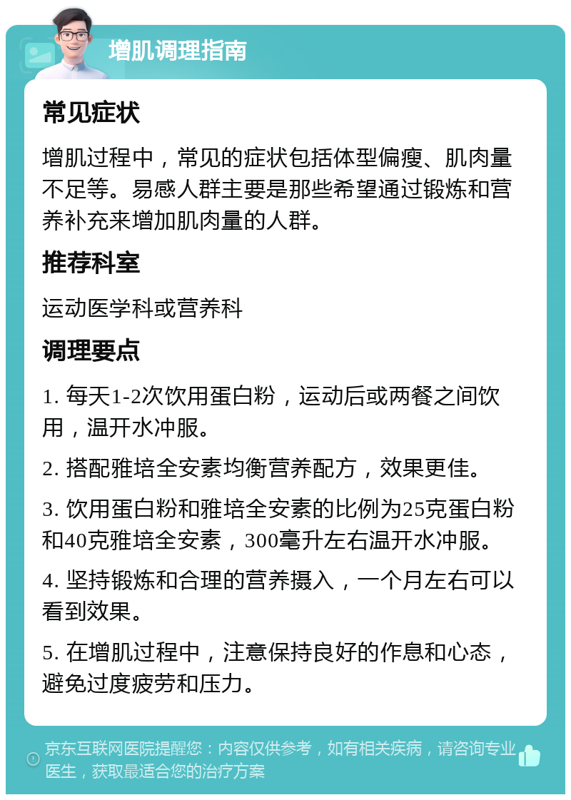 增肌调理指南 常见症状 增肌过程中，常见的症状包括体型偏瘦、肌肉量不足等。易感人群主要是那些希望通过锻炼和营养补充来增加肌肉量的人群。 推荐科室 运动医学科或营养科 调理要点 1. 每天1-2次饮用蛋白粉，运动后或两餐之间饮用，温开水冲服。 2. 搭配雅培全安素均衡营养配方，效果更佳。 3. 饮用蛋白粉和雅培全安素的比例为25克蛋白粉和40克雅培全安素，300毫升左右温开水冲服。 4. 坚持锻炼和合理的营养摄入，一个月左右可以看到效果。 5. 在增肌过程中，注意保持良好的作息和心态，避免过度疲劳和压力。