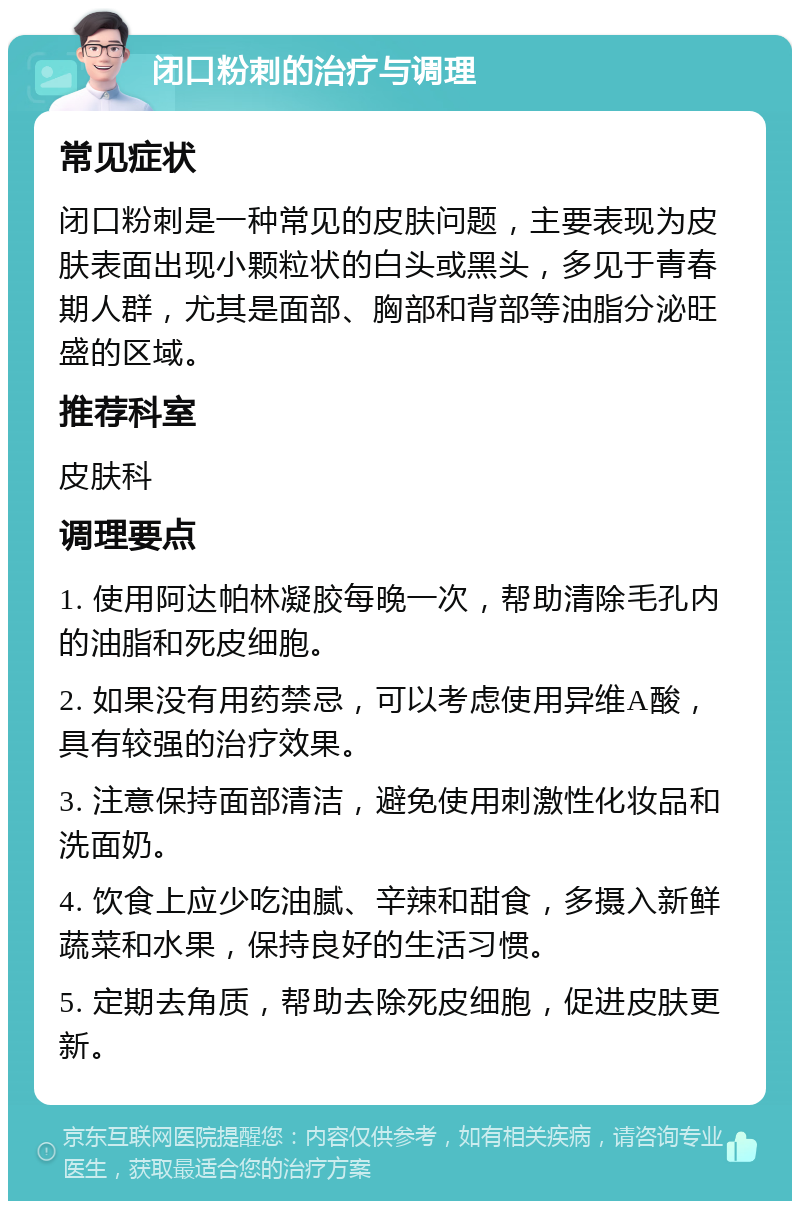 闭口粉刺的治疗与调理 常见症状 闭口粉刺是一种常见的皮肤问题，主要表现为皮肤表面出现小颗粒状的白头或黑头，多见于青春期人群，尤其是面部、胸部和背部等油脂分泌旺盛的区域。 推荐科室 皮肤科 调理要点 1. 使用阿达帕林凝胶每晚一次，帮助清除毛孔内的油脂和死皮细胞。 2. 如果没有用药禁忌，可以考虑使用异维A酸，具有较强的治疗效果。 3. 注意保持面部清洁，避免使用刺激性化妆品和洗面奶。 4. 饮食上应少吃油腻、辛辣和甜食，多摄入新鲜蔬菜和水果，保持良好的生活习惯。 5. 定期去角质，帮助去除死皮细胞，促进皮肤更新。