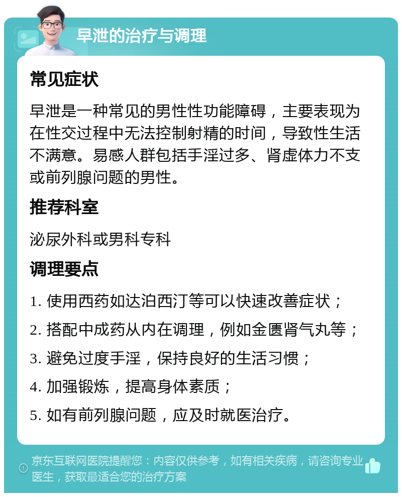 早泄的治疗与调理 常见症状 早泄是一种常见的男性性功能障碍，主要表现为在性交过程中无法控制射精的时间，导致性生活不满意。易感人群包括手淫过多、肾虚体力不支或前列腺问题的男性。 推荐科室 泌尿外科或男科专科 调理要点 1. 使用西药如达泊西汀等可以快速改善症状； 2. 搭配中成药从内在调理，例如金匮肾气丸等； 3. 避免过度手淫，保持良好的生活习惯； 4. 加强锻炼，提高身体素质； 5. 如有前列腺问题，应及时就医治疗。