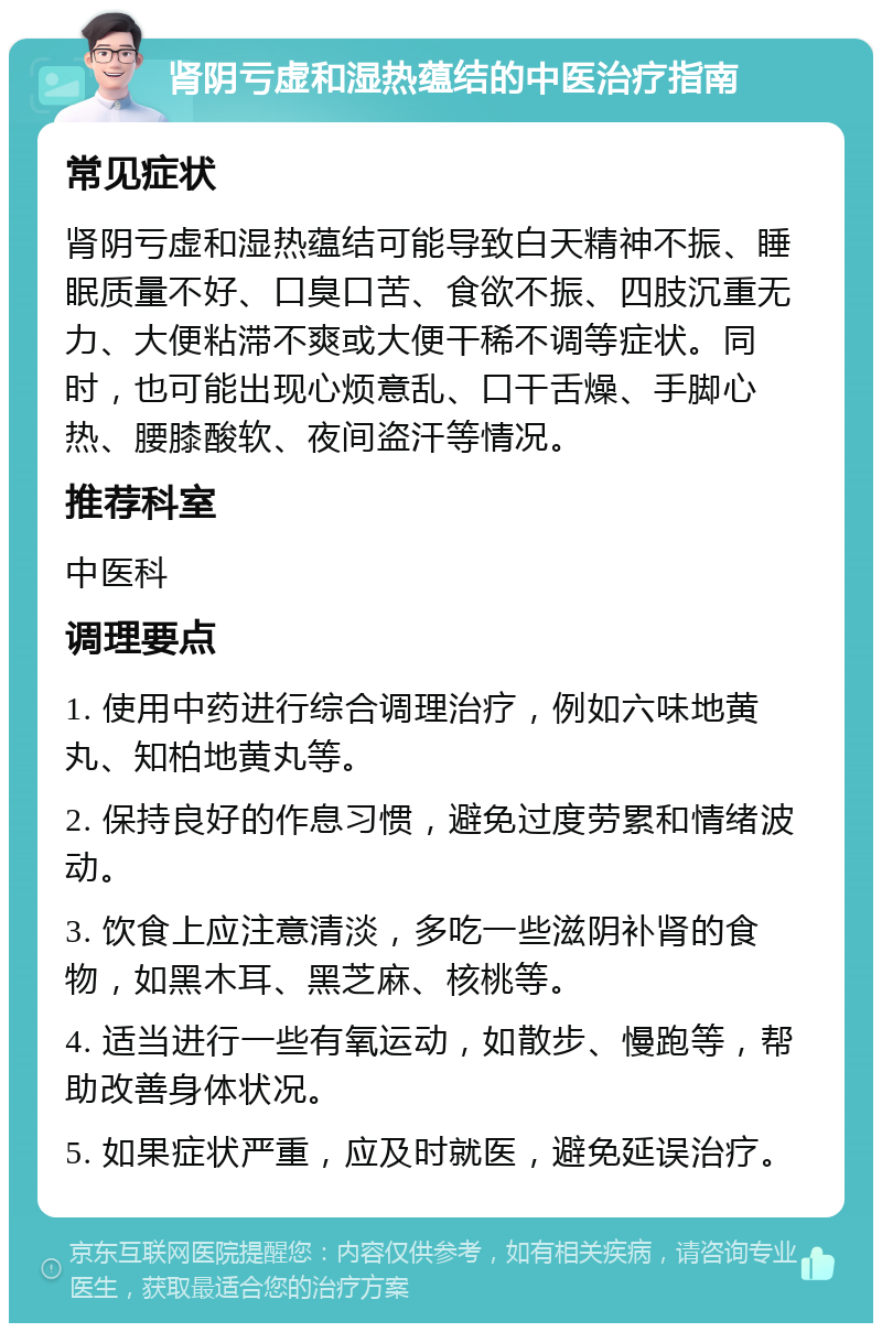 肾阴亏虚和湿热蕴结的中医治疗指南 常见症状 肾阴亏虚和湿热蕴结可能导致白天精神不振、睡眠质量不好、口臭口苦、食欲不振、四肢沉重无力、大便粘滞不爽或大便干稀不调等症状。同时，也可能出现心烦意乱、口干舌燥、手脚心热、腰膝酸软、夜间盗汗等情况。 推荐科室 中医科 调理要点 1. 使用中药进行综合调理治疗，例如六味地黄丸、知柏地黄丸等。 2. 保持良好的作息习惯，避免过度劳累和情绪波动。 3. 饮食上应注意清淡，多吃一些滋阴补肾的食物，如黑木耳、黑芝麻、核桃等。 4. 适当进行一些有氧运动，如散步、慢跑等，帮助改善身体状况。 5. 如果症状严重，应及时就医，避免延误治疗。