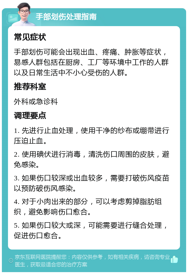 手部划伤处理指南 常见症状 手部划伤可能会出现出血、疼痛、肿胀等症状，易感人群包括在厨房、工厂等环境中工作的人群以及日常生活中不小心受伤的人群。 推荐科室 外科或急诊科 调理要点 1. 先进行止血处理，使用干净的纱布或绷带进行压迫止血。 2. 使用碘伏进行消毒，清洗伤口周围的皮肤，避免感染。 3. 如果伤口较深或出血较多，需要打破伤风疫苗以预防破伤风感染。 4. 对于小肉出来的部分，可以考虑剪掉脂肪组织，避免影响伤口愈合。 5. 如果伤口较大或深，可能需要进行缝合处理，促进伤口愈合。