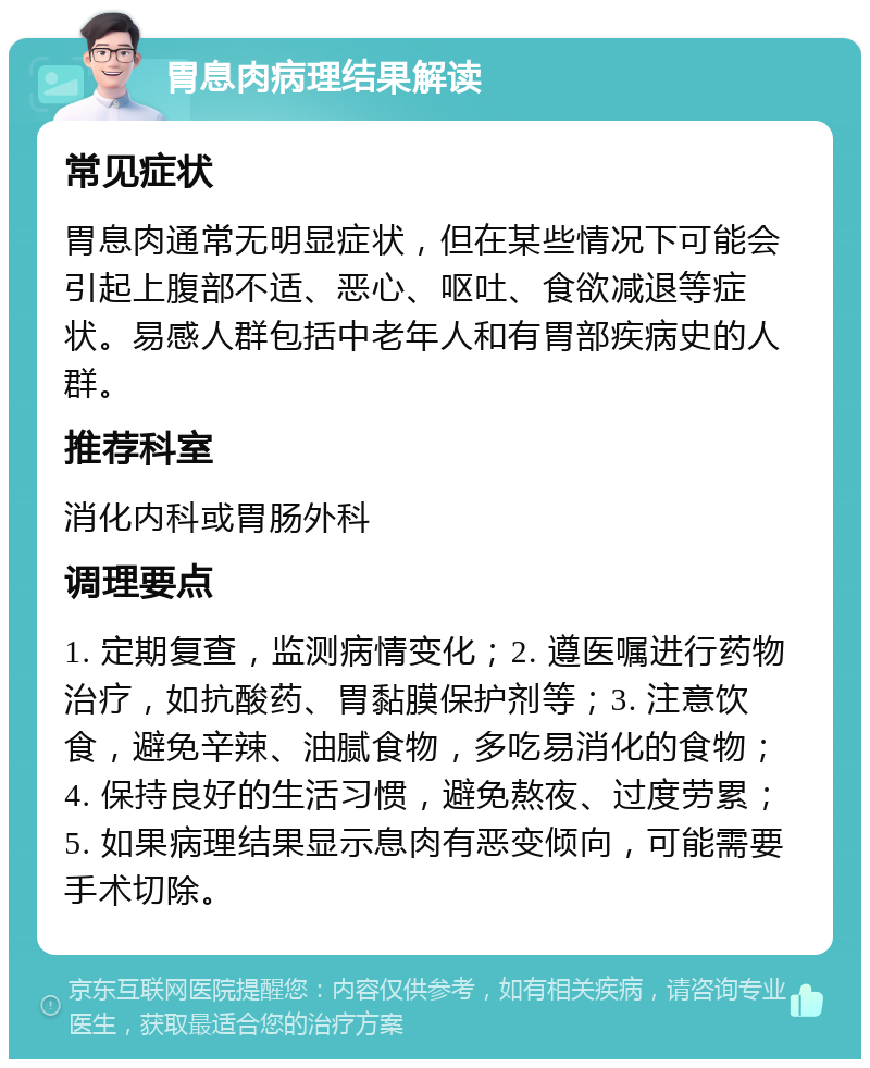 胃息肉病理结果解读 常见症状 胃息肉通常无明显症状，但在某些情况下可能会引起上腹部不适、恶心、呕吐、食欲减退等症状。易感人群包括中老年人和有胃部疾病史的人群。 推荐科室 消化内科或胃肠外科 调理要点 1. 定期复查，监测病情变化；2. 遵医嘱进行药物治疗，如抗酸药、胃黏膜保护剂等；3. 注意饮食，避免辛辣、油腻食物，多吃易消化的食物；4. 保持良好的生活习惯，避免熬夜、过度劳累；5. 如果病理结果显示息肉有恶变倾向，可能需要手术切除。