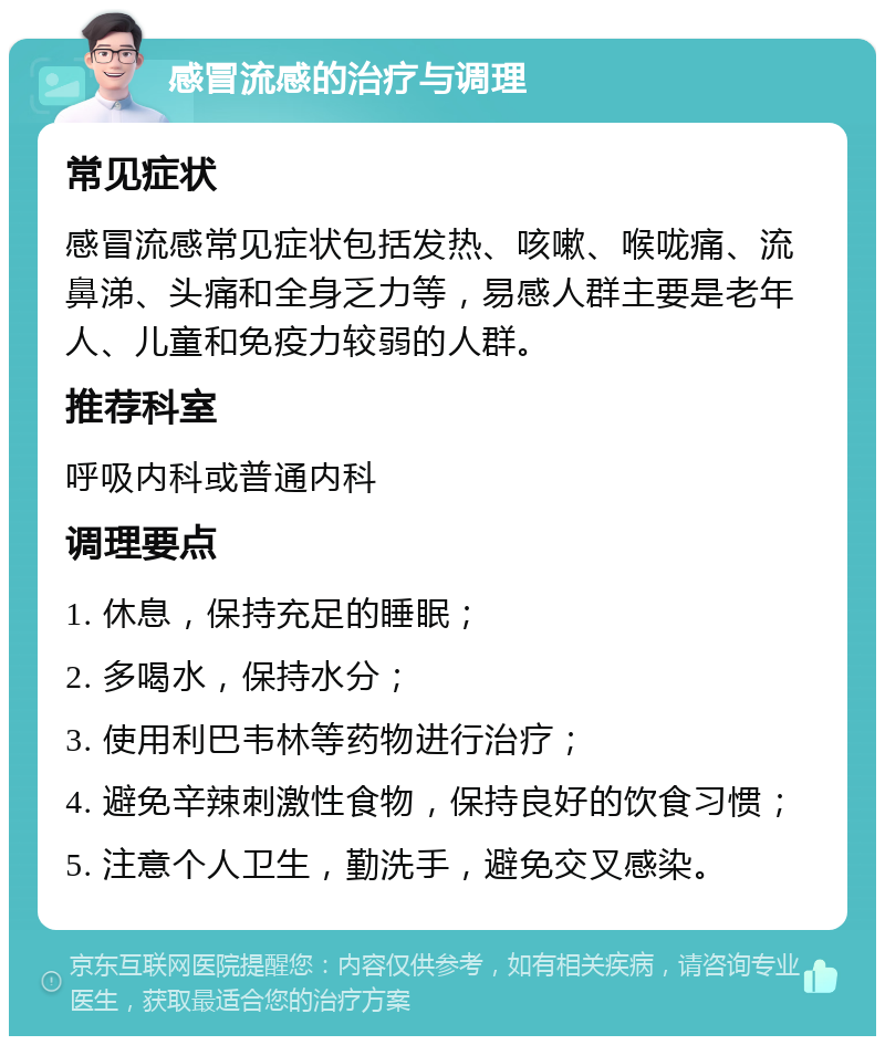 感冒流感的治疗与调理 常见症状 感冒流感常见症状包括发热、咳嗽、喉咙痛、流鼻涕、头痛和全身乏力等，易感人群主要是老年人、儿童和免疫力较弱的人群。 推荐科室 呼吸内科或普通内科 调理要点 1. 休息，保持充足的睡眠； 2. 多喝水，保持水分； 3. 使用利巴韦林等药物进行治疗； 4. 避免辛辣刺激性食物，保持良好的饮食习惯； 5. 注意个人卫生，勤洗手，避免交叉感染。