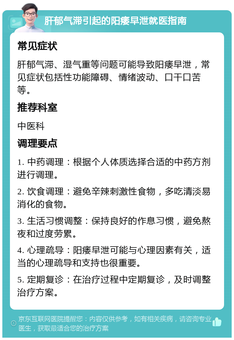 肝郁气滞引起的阳痿早泄就医指南 常见症状 肝郁气滞、湿气重等问题可能导致阳痿早泄，常见症状包括性功能障碍、情绪波动、口干口苦等。 推荐科室 中医科 调理要点 1. 中药调理：根据个人体质选择合适的中药方剂进行调理。 2. 饮食调理：避免辛辣刺激性食物，多吃清淡易消化的食物。 3. 生活习惯调整：保持良好的作息习惯，避免熬夜和过度劳累。 4. 心理疏导：阳痿早泄可能与心理因素有关，适当的心理疏导和支持也很重要。 5. 定期复诊：在治疗过程中定期复诊，及时调整治疗方案。