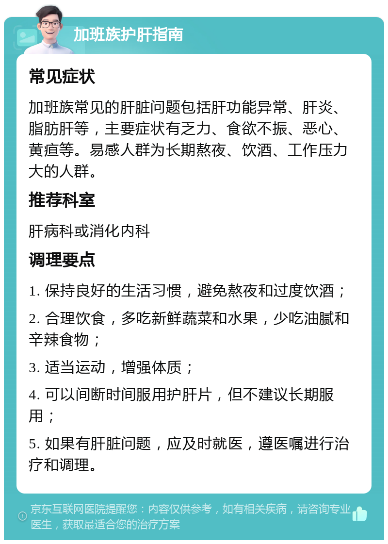 加班族护肝指南 常见症状 加班族常见的肝脏问题包括肝功能异常、肝炎、脂肪肝等，主要症状有乏力、食欲不振、恶心、黄疸等。易感人群为长期熬夜、饮酒、工作压力大的人群。 推荐科室 肝病科或消化内科 调理要点 1. 保持良好的生活习惯，避免熬夜和过度饮酒； 2. 合理饮食，多吃新鲜蔬菜和水果，少吃油腻和辛辣食物； 3. 适当运动，增强体质； 4. 可以间断时间服用护肝片，但不建议长期服用； 5. 如果有肝脏问题，应及时就医，遵医嘱进行治疗和调理。