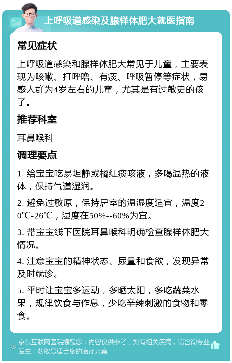 上呼吸道感染及腺样体肥大就医指南 常见症状 上呼吸道感染和腺样体肥大常见于儿童，主要表现为咳嗽、打呼噜、有痰、呼吸暂停等症状，易感人群为4岁左右的儿童，尤其是有过敏史的孩子。 推荐科室 耳鼻喉科 调理要点 1. 给宝宝吃易坦静或橘红痰咳液，多喝温热的液体，保持气道湿润。 2. 避免过敏原，保持居室的温湿度适宜，温度20℃-26℃，湿度在50%--60%为宜。 3. 带宝宝线下医院耳鼻喉科明确检查腺样体肥大情况。 4. 注意宝宝的精神状态、尿量和食欲，发现异常及时就诊。 5. 平时让宝宝多运动，多晒太阳，多吃蔬菜水果，规律饮食与作息，少吃辛辣刺激的食物和零食。