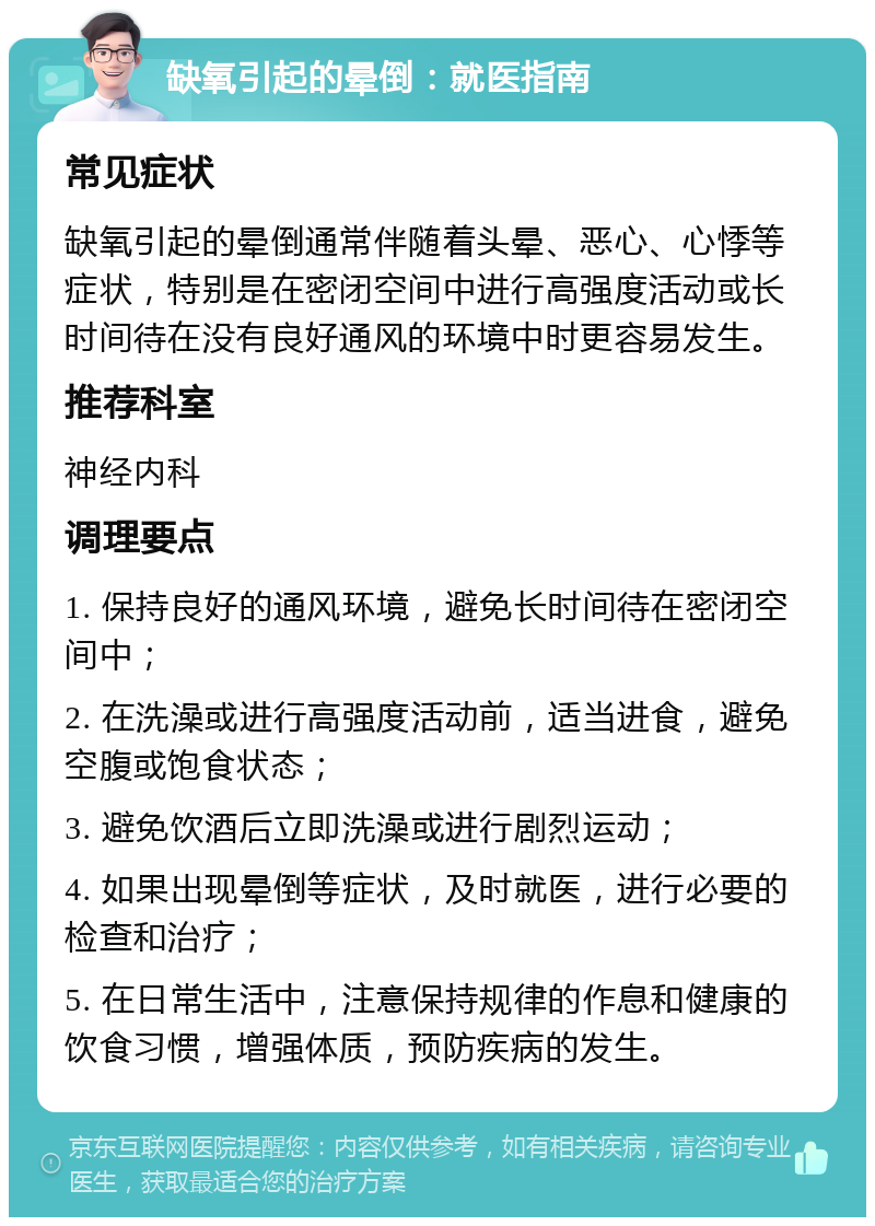 缺氧引起的晕倒：就医指南 常见症状 缺氧引起的晕倒通常伴随着头晕、恶心、心悸等症状，特别是在密闭空间中进行高强度活动或长时间待在没有良好通风的环境中时更容易发生。 推荐科室 神经内科 调理要点 1. 保持良好的通风环境，避免长时间待在密闭空间中； 2. 在洗澡或进行高强度活动前，适当进食，避免空腹或饱食状态； 3. 避免饮酒后立即洗澡或进行剧烈运动； 4. 如果出现晕倒等症状，及时就医，进行必要的检查和治疗； 5. 在日常生活中，注意保持规律的作息和健康的饮食习惯，增强体质，预防疾病的发生。