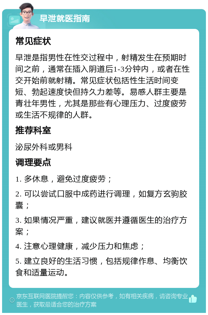 早泄就医指南 常见症状 早泄是指男性在性交过程中，射精发生在预期时间之前，通常在插入阴道后1-3分钟内，或者在性交开始前就射精。常见症状包括性生活时间变短、勃起速度快但持久力差等。易感人群主要是青壮年男性，尤其是那些有心理压力、过度疲劳或生活不规律的人群。 推荐科室 泌尿外科或男科 调理要点 1. 多休息，避免过度疲劳； 2. 可以尝试口服中成药进行调理，如复方玄驹胶囊； 3. 如果情况严重，建议就医并遵循医生的治疗方案； 4. 注意心理健康，减少压力和焦虑； 5. 建立良好的生活习惯，包括规律作息、均衡饮食和适量运动。