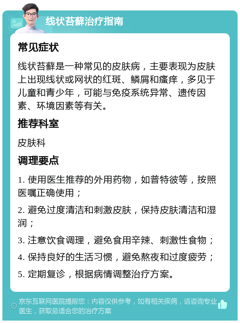 线状苔藓治疗指南 常见症状 线状苔藓是一种常见的皮肤病，主要表现为皮肤上出现线状或网状的红斑、鳞屑和瘙痒，多见于儿童和青少年，可能与免疫系统异常、遗传因素、环境因素等有关。 推荐科室 皮肤科 调理要点 1. 使用医生推荐的外用药物，如普特彼等，按照医嘱正确使用； 2. 避免过度清洁和刺激皮肤，保持皮肤清洁和湿润； 3. 注意饮食调理，避免食用辛辣、刺激性食物； 4. 保持良好的生活习惯，避免熬夜和过度疲劳； 5. 定期复诊，根据病情调整治疗方案。