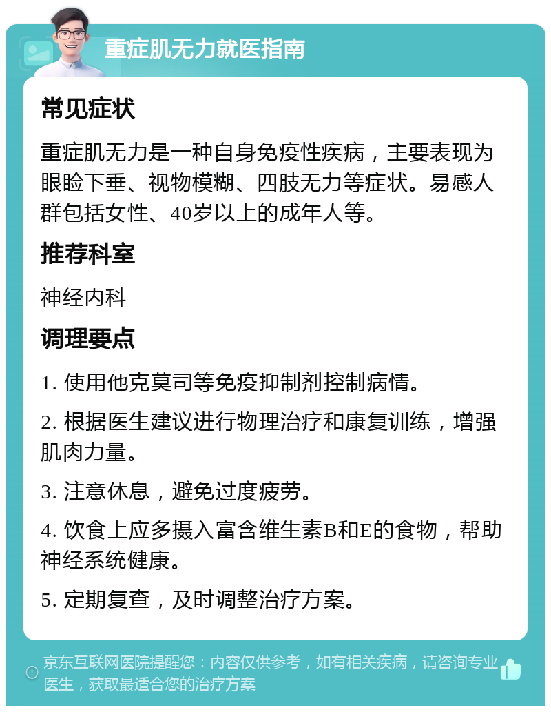 重症肌无力就医指南 常见症状 重症肌无力是一种自身免疫性疾病，主要表现为眼睑下垂、视物模糊、四肢无力等症状。易感人群包括女性、40岁以上的成年人等。 推荐科室 神经内科 调理要点 1. 使用他克莫司等免疫抑制剂控制病情。 2. 根据医生建议进行物理治疗和康复训练，增强肌肉力量。 3. 注意休息，避免过度疲劳。 4. 饮食上应多摄入富含维生素B和E的食物，帮助神经系统健康。 5. 定期复查，及时调整治疗方案。