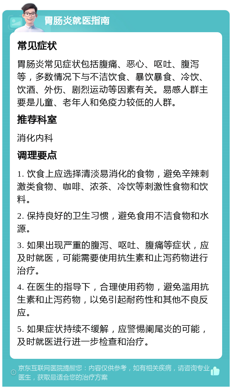 胃肠炎就医指南 常见症状 胃肠炎常见症状包括腹痛、恶心、呕吐、腹泻等，多数情况下与不洁饮食、暴饮暴食、冷饮、饮酒、外伤、剧烈运动等因素有关。易感人群主要是儿童、老年人和免疫力较低的人群。 推荐科室 消化内科 调理要点 1. 饮食上应选择清淡易消化的食物，避免辛辣刺激类食物、咖啡、浓茶、冷饮等刺激性食物和饮料。 2. 保持良好的卫生习惯，避免食用不洁食物和水源。 3. 如果出现严重的腹泻、呕吐、腹痛等症状，应及时就医，可能需要使用抗生素和止泻药物进行治疗。 4. 在医生的指导下，合理使用药物，避免滥用抗生素和止泻药物，以免引起耐药性和其他不良反应。 5. 如果症状持续不缓解，应警惕阑尾炎的可能，及时就医进行进一步检查和治疗。