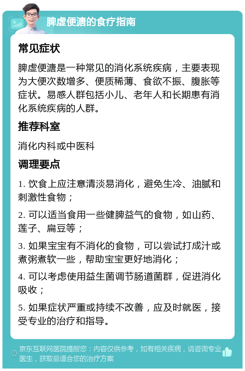 脾虚便溏的食疗指南 常见症状 脾虚便溏是一种常见的消化系统疾病，主要表现为大便次数增多、便质稀薄、食欲不振、腹胀等症状。易感人群包括小儿、老年人和长期患有消化系统疾病的人群。 推荐科室 消化内科或中医科 调理要点 1. 饮食上应注意清淡易消化，避免生冷、油腻和刺激性食物； 2. 可以适当食用一些健脾益气的食物，如山药、莲子、扁豆等； 3. 如果宝宝有不消化的食物，可以尝试打成汁或煮粥煮软一些，帮助宝宝更好地消化； 4. 可以考虑使用益生菌调节肠道菌群，促进消化吸收； 5. 如果症状严重或持续不改善，应及时就医，接受专业的治疗和指导。