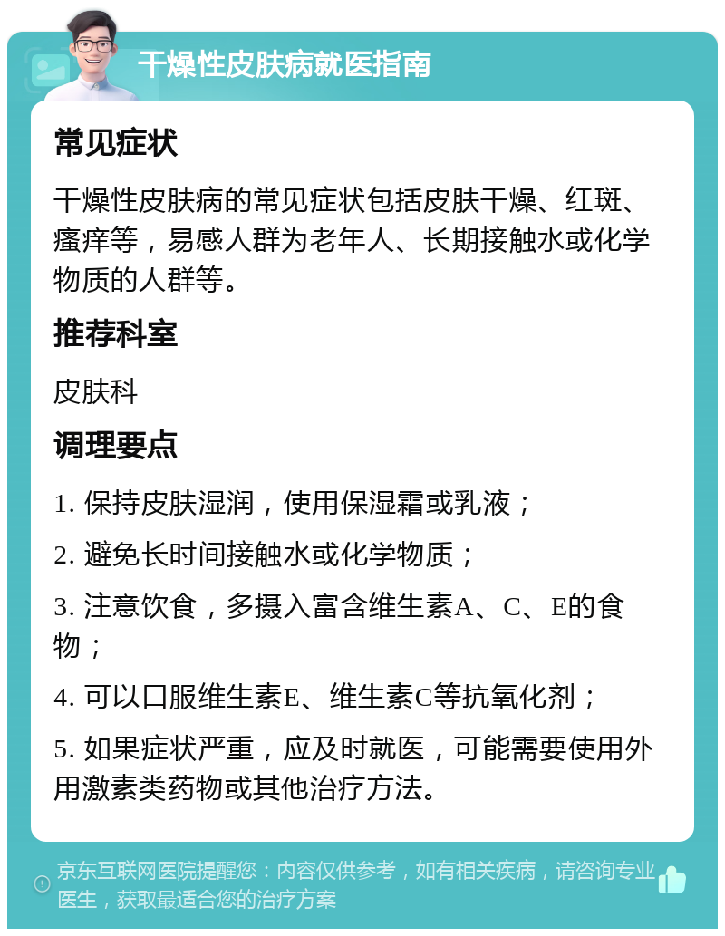 干燥性皮肤病就医指南 常见症状 干燥性皮肤病的常见症状包括皮肤干燥、红斑、瘙痒等，易感人群为老年人、长期接触水或化学物质的人群等。 推荐科室 皮肤科 调理要点 1. 保持皮肤湿润，使用保湿霜或乳液； 2. 避免长时间接触水或化学物质； 3. 注意饮食，多摄入富含维生素A、C、E的食物； 4. 可以口服维生素E、维生素C等抗氧化剂； 5. 如果症状严重，应及时就医，可能需要使用外用激素类药物或其他治疗方法。