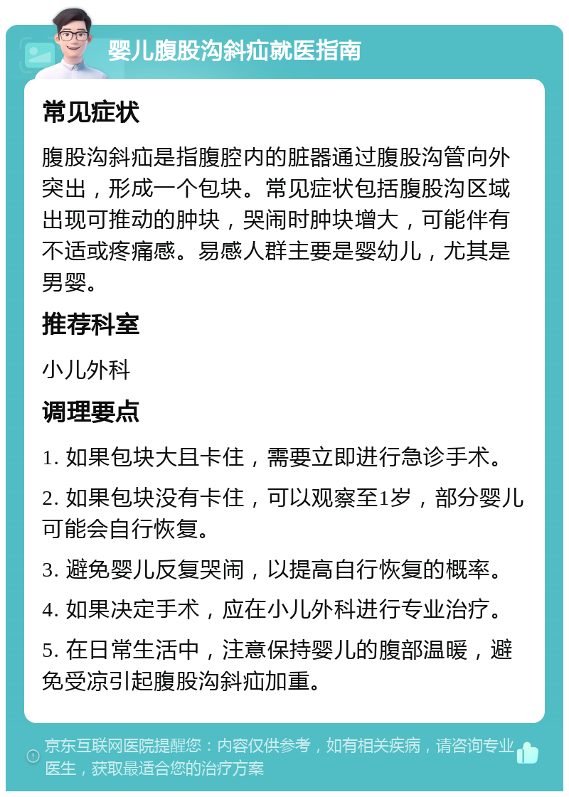 婴儿腹股沟斜疝就医指南 常见症状 腹股沟斜疝是指腹腔内的脏器通过腹股沟管向外突出，形成一个包块。常见症状包括腹股沟区域出现可推动的肿块，哭闹时肿块增大，可能伴有不适或疼痛感。易感人群主要是婴幼儿，尤其是男婴。 推荐科室 小儿外科 调理要点 1. 如果包块大且卡住，需要立即进行急诊手术。 2. 如果包块没有卡住，可以观察至1岁，部分婴儿可能会自行恢复。 3. 避免婴儿反复哭闹，以提高自行恢复的概率。 4. 如果决定手术，应在小儿外科进行专业治疗。 5. 在日常生活中，注意保持婴儿的腹部温暖，避免受凉引起腹股沟斜疝加重。